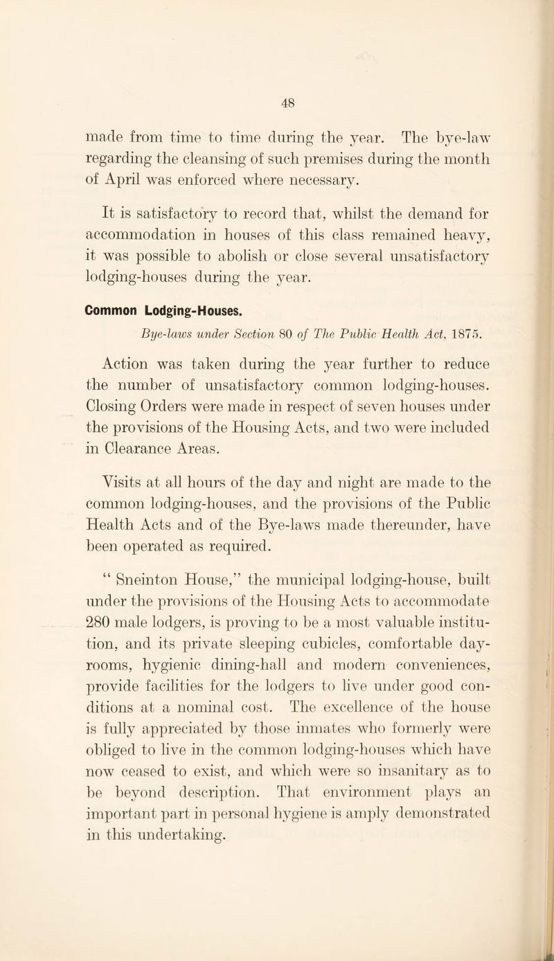 made from time to time during the year. The bye-law regarding the cleansing of such premises during the month of April was enforced where necessary. It is satisfactory to record that, whilst the demand for accommodation in houses of this class remained heavy, it was possible to abolish or close several unsatisfactory lodging-houses during the year. Common Lodging-Houses. Bye-laws under Section 80 of The Public Health Act, 1875. Action was taken during the year further to reduce the number of unsatisfactory common lodging-houses. Closing Orders were made in respect of seven houses under the provisions of the Housing Acts, and two were included in Clearance Areas. Visits at all hours of the day and night are made to the common lodging-houses, and the provisions of the Public Health Acts and of the Bye-laws made thereunder, have been operated as required. “ Sneinton House,” the municipal lodging-house, built under the provisions of the Housing Acts to accommodate 280 male lodgers, is proving to be a most valuable institu¬ tion, and its private sleeping cubicles, comfortable day- rooms, hygienic dining-hall and modern conveniences, provide facilities for the lodgers to live under good con¬ ditions at a nominal cost. The excellence of the house is fully appreciated by those inmates who formerly were obliged to live in the common lodging-houses which have now ceased to exist, and which were so insanitary as to be beyond description. That environment plays an important part in personal hygiene is amply demonstrated in this undertaking.