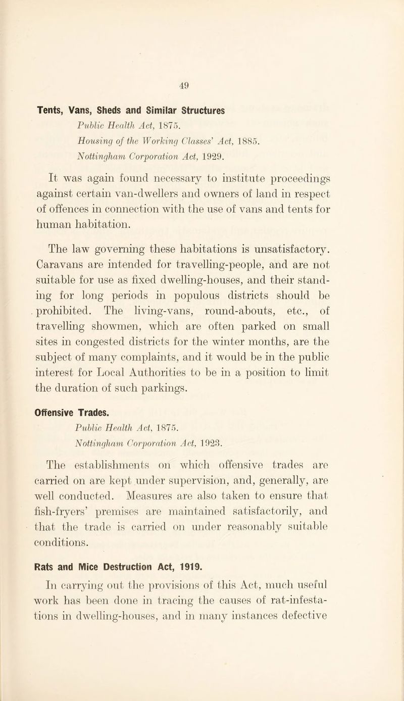 Tents, Vans, Sheds and Similar Structures Public Health Act, 1875. Housing of the Working Classes' Act, 1885. Nottingham Corporation Act, 1929. It was again found necessary to institute proceedings against certain van-dwellers and owners of land in respect of offences in connection with the use of vans and tents for human habitation. The law governing these habitations is unsatisfactory. Caravans are intended for travelling-people, and are not suitable for use as fixed dwelling-houses, and their stand¬ ing for long periods in populous districts should be prohibited. The living-vans, round-abouts, etc., of travelling showmen, which are often parked on small sites in congested districts for the winter months, are the subject of many complaints, and it would be in the public interest for Local Authorities to be in a position to limit the duration of such parkings. Offensive Trades. Public Health Act, 1875. Nottingham Corporation Act, 1928. The establishments on which offensive trades are carried on are kept under supervision, and, generally, are well conducted. Measures are also taken to ensure that fish-fryers’ premises are maintained satisfactorily, and that the trade is carried on under reasonably suitable conditions. Rats and Mice Destruction Act, 1919. In carrying out the provisions of this Act, much useful work has been done in tracing the causes of rat-infesta¬ tions in dwelling-houses, and in many instances defective