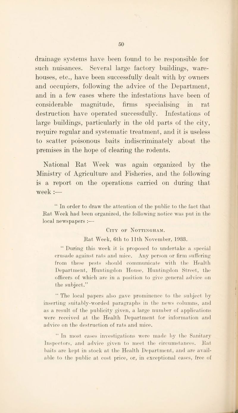 drainage systems have been found to be responsible for such nuisances. Several large factory buildings, ware¬ houses, etc., have been successfully dealt with by owners and occupiers, following the advice of the Department, and in a few cases where the infestations have been of considerable magnitude, firms specialising in rat destruction have operated successfully. Infestations of large buildings, particularly in the old parts of the city, require regular and systematic treatment, and it is useless to scatter poisonous baits indiscriminately about the premises in the hope of clearing the rodents. National Rat Week was again organized by the Ministry of Agriculture and Fisheries, and the following is a report on the operations carried on during that week :— “ In order to draw the attention of the public to the fact that Bat Week had been organized, the following notice was put in the local newspapers :— City of Nottingham. Bat, Week, 6t,h to 11th November, 1933. “ During this week it is proposed to undertake a special crusade against rats and mice. Any person or firm suffering from these pests should communicate with the Health Department, Huntingdon House, Huntingdon Street, the officers of which are in a position to give general advice on the subject.” “ The local papers also gave prominence to the subject by inserting suitably-worded paragraphs in the news columns, and as a result of the publicity given, a large number of applications were received at the Health Department for information and advice on the destruction of rats and mice. “ In most cases investigations were made by the Sanitary Inspectors, and advice given to meet the circumstances. Bat baits are kept in stock at the Health Department, and are avail¬ able to the public at cost price, or, in exceptional cases, free of