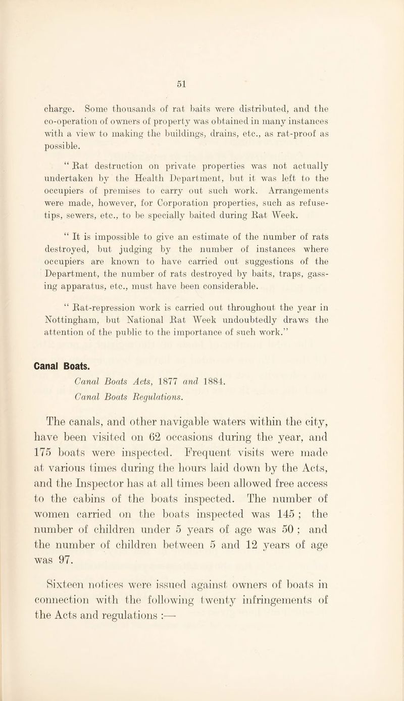 charge. Some thousands of rat baits were distributed, and the co-operation of owners of property was obtained in many instances with a view to making the buildings, drains, etc., as rat-proof as possible. “ Bat destruction on private properties was not actually undertaken by the Health Department, but it was left to the occupiers of premises to carry out such work. Arrangements were made, however, for Corporation properties, such as refuse- tips, sewers, etc., to be specially baited during Bat Week. “ It is impossible to give an estimate of the number of rats destroyed, but judging by the number of instances where occupiers are known to have carried out suggestions of the Department, the number of rats destroyed by baits, traps, gass¬ ing apparatus, etc., must have been considerable. “ Bat-repression work is carried out throughout the year in Nottingham, but National Bat Week undoubtedly draws the attention of the public to the importance of such work.” Canal Boats. Canal Boats Acts, 1877 and 1884. Canal Boats Regulations. The canals, and other navigable waters within the city, have been visited on 62 occasions during the year, and 175 boats were inspected. Frequent visits were made at various times during the hours laid down by the Acts, and the Inspector has at all times been allowed free access to the cabins of the boats inspected. The number of women carried on the boats inspected was 145 ; the number of children under 5 years of age was 50 ; and the number of children between 5 and 12 years of age was 97. Sixteen notices were issued against owners of boats in connection with the following twenty infringements of the Acts and regulations