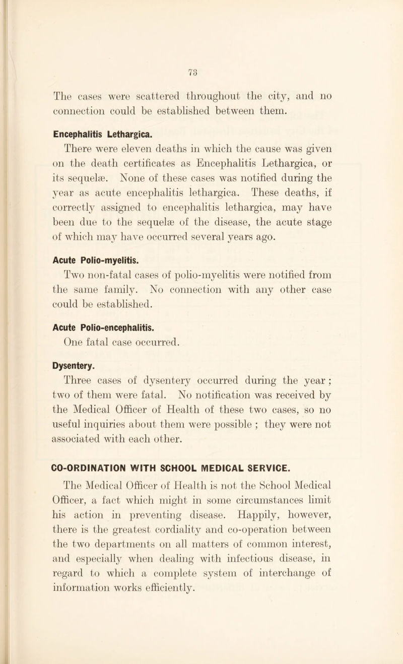 The cases were scattered throughout the city, and no connection could be established between them. Encephalitis Lethargica. There were eleven deaths in which the cause was given on the death certificates as Encephalitis Lethargica, or its sequelae. None of these cases was notified during the year as acute encephalitis lethargica. These deaths, if correctly assigned to encephalitis lethargica, may have been due to the sequelae of the disease, the acute stage of which may have occurred several years ago. Acute Polio-myelitis. Two non-fatal cases of polio-myelitis were notified from the same family. No connection with any other case could be established. Acute Polio-encephalitis. One fatal case occurred. Dysentery. Three cases of dysentery occurred during the year ; two of them were fatal. No notification was received by the Medical Officer of Health of these two cases, so no useful inquiries about them were possible ; they were not associated with each other. CO-ORDINATION WITH SCHOOL MEDICAL SERVICE. The Medical Officer of Health is not the School Medical Officer, a fact which might in some circumstances limit his action in preventing disease. Happily, however, there is the greatest cordiality and co-operation between the two departments on all matters of common interest, and especially when dealing with infectious disease, in regard to which a complete system of interchange of information works efficiently.