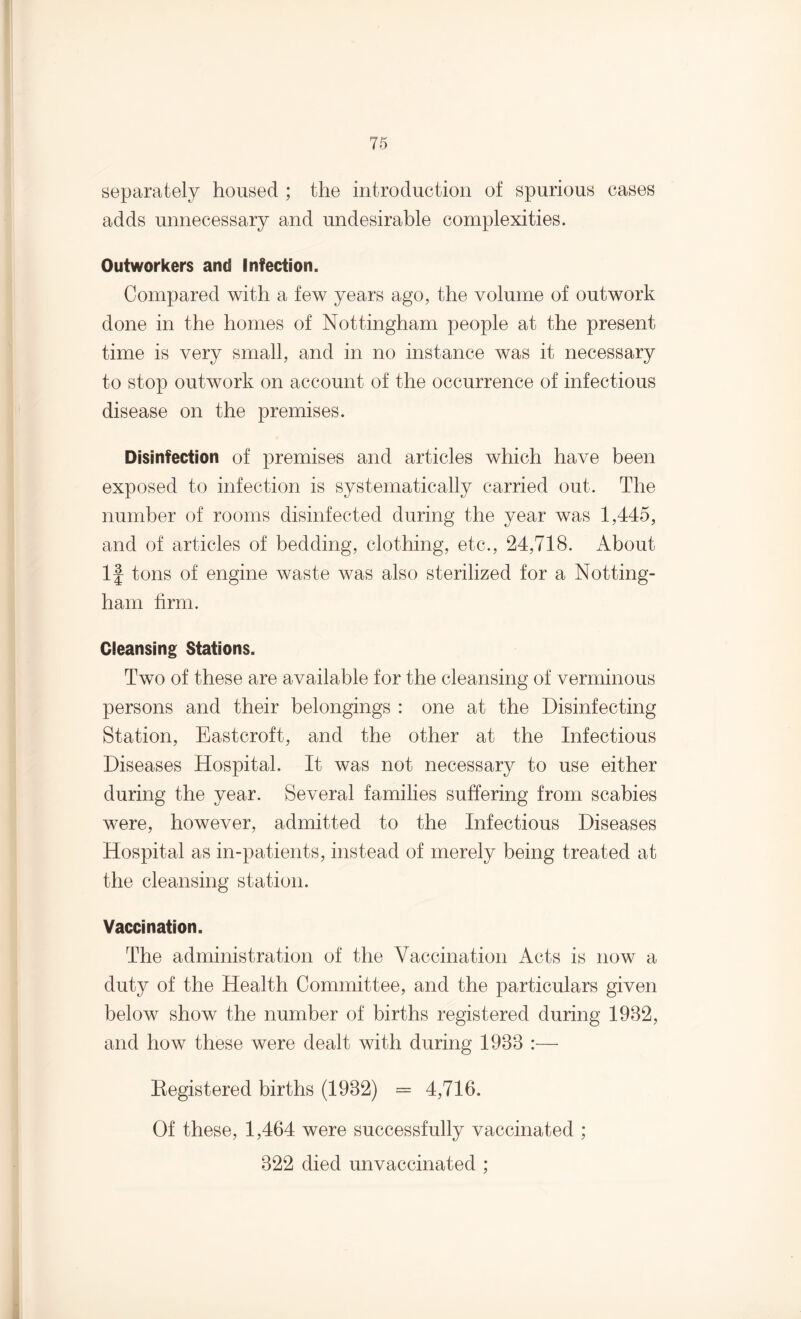 separately housed ; the introduction of spurious cases adds unnecessary and undesirable complexities. Outworkers and Infection. Compared with a few years ago, the volume of outwork done in the homes of Nottingham people at the present time is very small, and in no instance was it necessary to stop outwork on account of the occurrence of infectious disease on the premises. Disinfection of premises and articles which have been exposed to infection is systematically carried out. The number of rooms disinfected during the year was 1,445, and of articles of bedding, clothing, etc., 24,718. About If tons of engine waste was also sterilized for a Notting¬ ham firm. Cleansing Stations. Two of these are available for the cleansing of verminous persons and their belongings : one at the Disinfecting Station, Eastcroft, and the other at the Infectious Diseases Hospital. It was not necessary to use either during the year. Several families suffering from scabies were, however, admitted to the Infectious Diseases Hospital as in-patients, instead of merely being treated at the cleansing station. Vaccination. The administration of the Vaccination Acts is now a duty of the Health Committee, and the particulars given below show the number of births registered during 1982, and how these were dealt with during 1988 :— Eegistered births (1982) = 4,716. Of these, 1,464 were successfully vaccinated ; 822 died unvaccinated ;