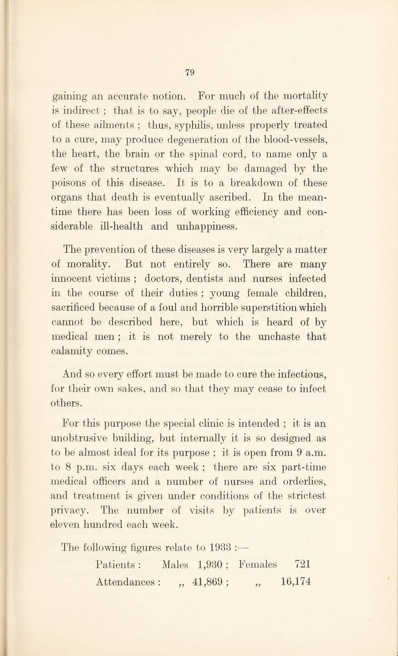 gaining an accurate notion. For much of the mortality is indirect ; that is to say, people die of the after-effects of these ailments ; thus, syphilis, unless properly treated to a cure, may produce degeneration of the blood-vessels, the heart, the brain or the spinal cord, to name only a few of the structures which may be damaged by the poisons of this disease. It is to a breakdown of these organs that death is eventually ascribed. In the mean¬ time there has been loss of working efficiency and con¬ siderable ill-health and unhappiness. The prevention of these diseases is very largely a matter of morality. But not entirely so. There are many innocent victims ; doctors, dentists and nurses infected in the course of their duties ; young female children, sacrificed because of a foul and horrible superstition which cannot be described here, but which is heard of by medical men ; it is not merely to the unchaste that calamity comes. And so every effort must be made to cure the infectious, for their own sakes, and so that they may cease to infect others. For this purpose the special clinic is intended ; it is an unobtrusive building, but internally it is so designed as to be almost ideal for its purpose ; it is open from 9 a.m. to 8 p.m. six days each week ; there are six part-time medical officers and a number of nurses and orderlies, and treatment is given under conditions of the strictest privacy. The number of visits by patients is over eleven hundred each week. The following figures relate to 1988 :— Patients : Males 1,980; Females 721 Attendances : ,, 41,869; ,, 16,174