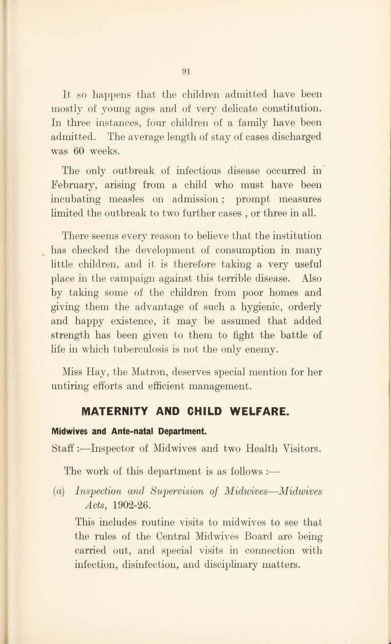 It so happens that the children admitted have been mostly of young ages and of very delicate constitution. In three instances, four children of a family have been admitted. The average length of stay of cases discharged was 60 weeks. The only outbreak of infectious disease occurred in February, arising from a child who must have been incubating measles on admission; prompt measures limited the outbreak to two further cases , or three in all. There seems every reason to believe that the institution has checked the development of consumption in many little children, and it is therefore taking a very useful place in the campaign against this terrible disease. Also by taking some of the children from poor homes and giving them the advantage of such a hygienic, orderly and happy existence, it may be assumed that added strength has been given to them to fight the battle of life in which tuberculosis is not the only enemy. Miss Hay, the Matron, deserves special mention for her untiring efforts and efficient management. MATERNITY AND CHILD WELFARE. Midwives and Ante-natal Department. Staff:—Inspector of Midwives and two Health Visitors. The work of this department is as follows :— (a) Inspection mid Supervision of Midwives—Midwives Acts, 1902-26. This includes routine visits to midwives to see that the rules of the Central Midwives Board are being- carried out, and special visits in connection with infection, disinfection, and disciplinary matters.