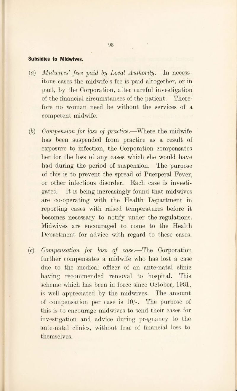 Subsidies to Midwives. (a) Midwives' fees paid by Local Authority.—In necess¬ itous cases the midwife’s fee is paid altogether, or in part, by the Corporation, after careful investigation of the financial circumstances of the patient. There¬ fore no woman need be without the services of a competent midwife. (b) Compension for loss of practice.—Where the midwife has been suspended from practice as a result of exposure to infection, the Corporation compensates her for the loss of any cases which she would have had during the period of suspension. The purpose of this is to prevent the spread of Puerperal Fever, or other infectious disorder. Each case is investi¬ gated. It is being increasingly found that midwives are co-operating with the Health Department in reporting cases with raised temperatures before it becomes necessary to notify under the regulations. Midwives are encouraged to come to the Health Department for advice with regard to these cases. (c) Compensation for loss of case.—The Corporation further compensates a midwife who has lost a case due to the medical officer of an ante-natal clinic having recommended removal to hospital. This scheme which has been in force since October, 1931, is well appreciated by the midwives. The amount of compensation per case is 10/-. The purpose of this is to encourage midwives to send their cases for investigation and advice during pregnancy to the ante-natal clinics, without fear of financial loss to themselves.