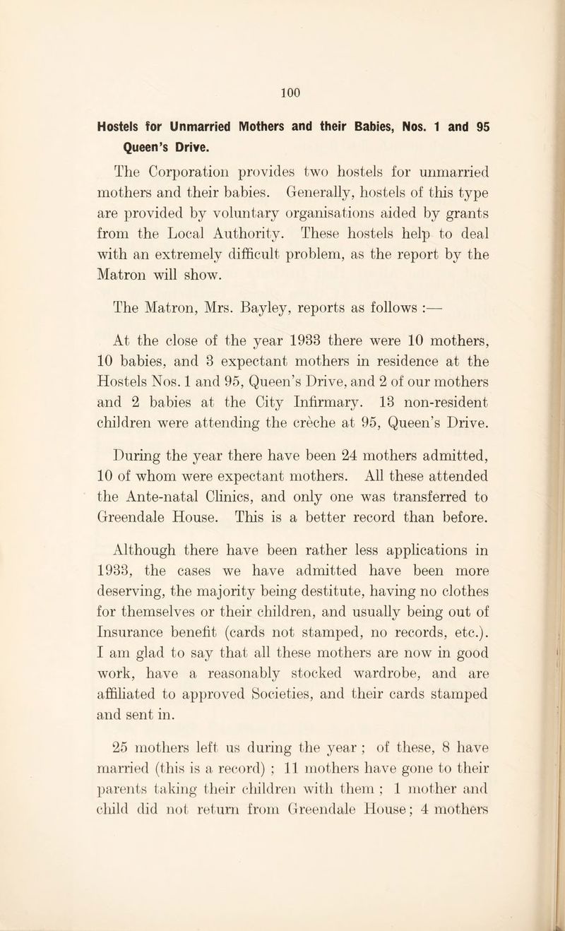 Hostels for Unmarried Mothers and their Babies, Nos. 1 and 95 Queen’s Drive. The Corporation provides two hostels for unmarried mothers and their babies. Generally, hostels of this type are provided by voluntary organisations aided by grants from the Local Authority. These hostels help to deal with an extremely difficult problem, as the report by the Matron will show. The Matron, Mrs. Bayley, reports as follows :— At the close of the year 1938 there were 10 mothers, 10 babies, and 3 expectant mothers in residence at the Hostels Nos. 1 and 95, Queen’s Drive, and 2 of our mothers and 2 babies at the City Infirmary. 13 non-resident children were attending the creche at 95, Queen’s Drive. During the year there have been 24 mothers admitted, 10 of whom were expectant mothers. All these attended the Ante-natal Clinics, and only one was transferred to Greendale House. This is a better record than before. Although there have been rather less applications in 1933, the cases we have admitted have been more deserving, the majority being destitute, having no clothes for themselves or their children, and usually being out of Insurance benefit (cards not stamped, no records, etc.). I am glad to say that all these mothers are now in good work, have a reasonably stocked wardrobe, and are affiliated to approved Societies, and their cards stamped and sent in. 25 mothers left us during the year ; of these, 8 have married (this is a record) ; 11 mothers have gone to their parents taking their children with them ; 1 mother and child did not return from Greendale House; 4 mothers