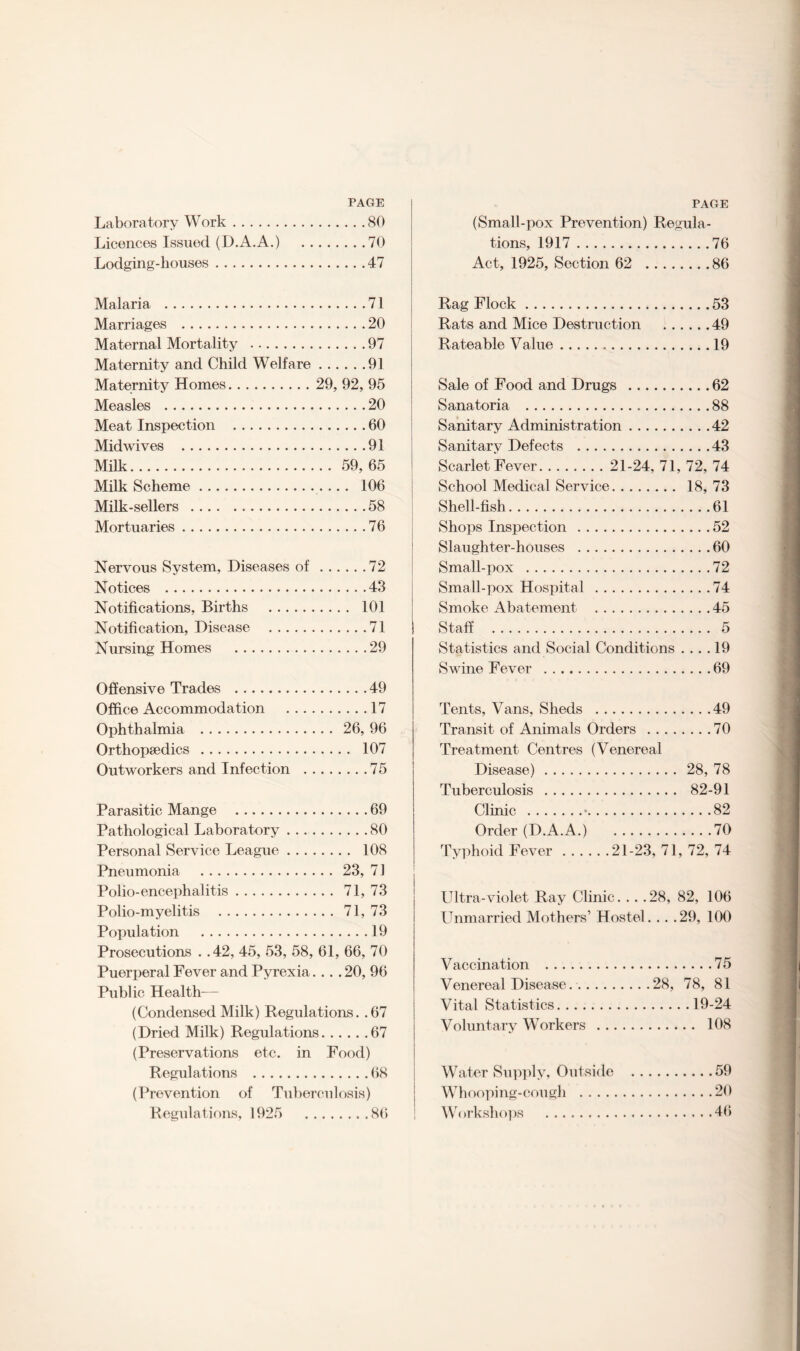 PAGE Laboratory Work.80 Licences Issued (D.A.A.) 70 Lodging-houses.47 Malaria .71 Marriages .20 Maternal Mortality .97 Maternity and Child Welfare.91 Maternity Homes. 29, 92, 95 Measles .20 Meat Inspection .60 Midwives .91 Milk. 59,65 Milk Scheme. 106 Milk-sellers .58 Mortuaries.76 Nervous System, Diseases of.72 Notices .43 Notifications, Births . 101 Notification, Disease .71 Nursing Homes .29 Offensive Trades .49 Office Accommodation .17 Ophthalmia . 26, 96 Orthopaedics . 107 Outworkers and Infection .75 Parasitic Mange .69 Pathological Laboratory.80 Personal Service League. 108 Pneumonia . 23, 71 Polio-encephalitis. 71, 73 Polio-myelitis . 71, 73 Population .19 Prosecutions . .42, 45, 53, 58, 61, 66, 70 Puerperal Fever and Pyrexia.... 20, 96 Public Health— (Condensed Milk) Regulations. .67 (Dried Milk) Regulations.67 (Preservations etc. in Food) Regulations .68 (Prevention of Tuberculosis) Regulations, 1925 86 PAGE (Small-pox Prevention) Regula¬ tions, 1917.76 Act, 1925, Section 62 .86 Rag Flock.53 Rats and Mice Destruction .49 Rateable Value.19 Sale of Food and Drugs .62 Sanatoria . 88 Sanitary Administration.42 Sanitary Defects .43 Scarlet Fever. 21-24, 71, 72, 74 School Medical Service. 18, 73 Shell-fish.61 Shops Inspection .52 Slaughter-houses .60 Small-pox .72 Small-pox Hospital .74 Smoke Abatement .45 Staff . 5 Statistics and Social Conditions .... 19 Swine Fever .69 Tents, Vans, Sheds .49 Transit of Animals Orders .70 Treatment Centres (Venereal Disease). 28, 78 Tuberculosis . 82-91 Clinic .•.82 Order (D.A.A.) 70 Typhoid Fever.21-23, 71, 72, 74 Ultra-violet Ray Clinic. . . .28, 82, 106 Unmarried Mothers’ Hostel. . . .29, 100 Vaccination .75 Venereal Disease..28, 78, 81 Vital Statistics.19-24 Voluntary Workers . 108 Water Supply, Outside .59 Whooping-cough .20 Workshops .46