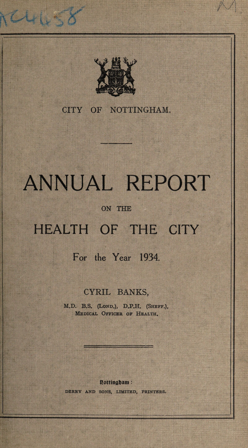 ANNUAL REPORT ON THE HEALTH OF THE CITY For the Year 1934. CYRIL BANKS, M.D. B.S. (Lond.), D.P.H. (Shbff.), Medical Officer of Health. ttottisiflfcatti: DERRY AND SONS, LIMITED, PRINTERSi