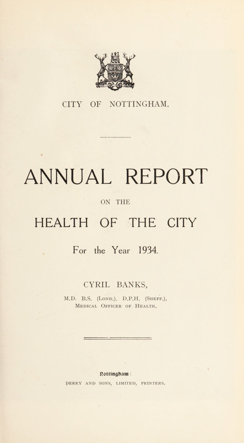ANNUAL REPORT ON THE HEALTH OF THE CITY For the Year 1934. CYRIL BANKS, M.D. B.S. (Lond.), D.P.H. (Sheff.), Medical Officer of Health. \ ttottinabam : DERRY AND SONS LIMITED, PRINTERS,