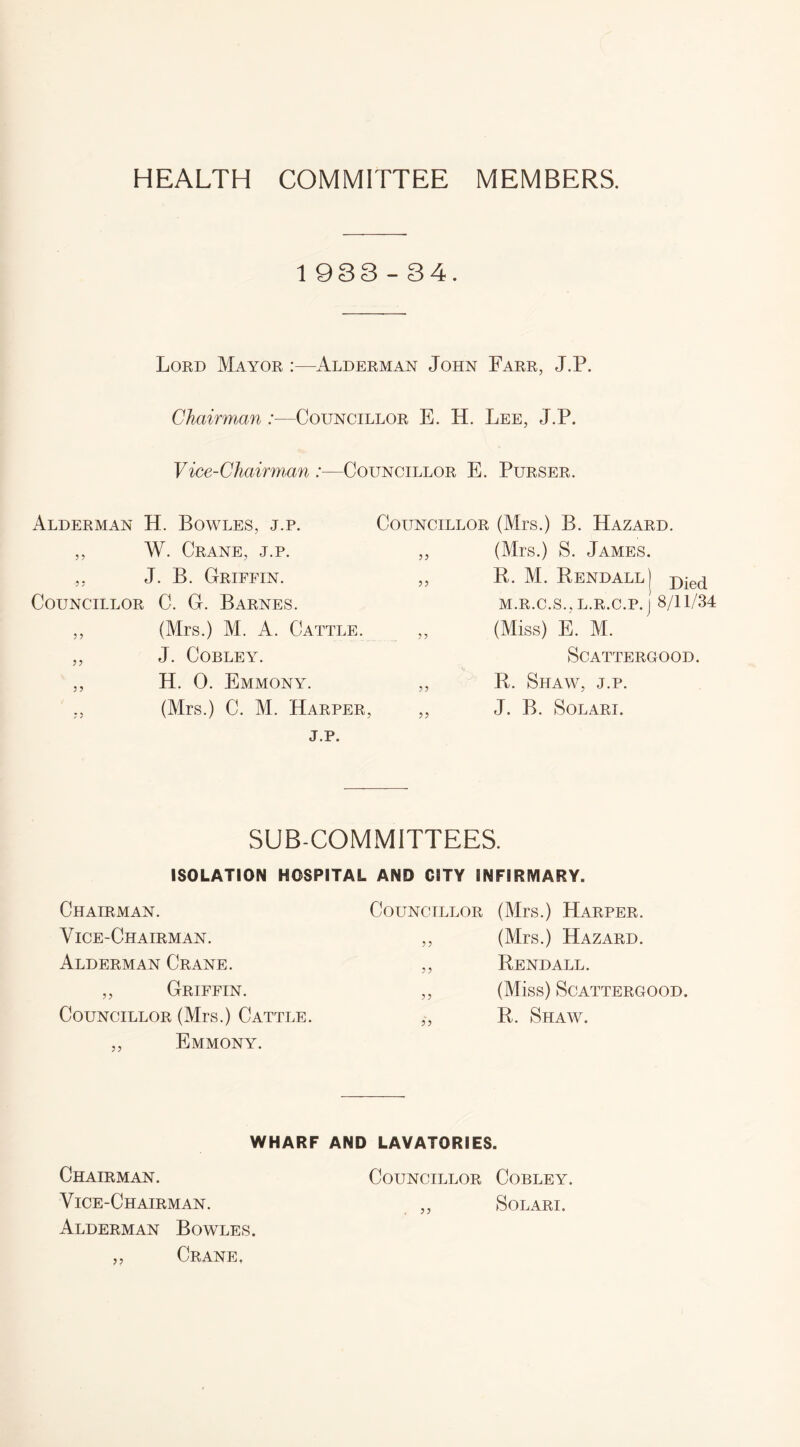 HEALTH COMMITTEE MEMBERS. 1 933-34. Lord Mayor :—Alderman John Farr, J.P. Chairman :—Councillor E. H. Lee, J.P. Vice-Chairman :—Councillor E. Purser. Alderman H. Bowles, j.p. ,, W. Crane, j.p. J. B. Griffin. Councillor C. G. Barnes. ,, (Mrs.) M. A. Cattle. ,, J. Cobley. ,, H. 0. Emmony. (Mrs.) C. M. Harper, j.p. Councillor (Mrs.) B. Hazard. ,, (Mrs.) S. James. ,, R. M. Rendall] j)ied M.R.C.S., L.R.C.P. j 8/11/34 (Miss) E. M. SCATTERGOOD. ,, R. Shaw, j.p. ,, J. B. SOLARI. SUB-COMMITTEES. ISOLATION HOSPITAL AND CITY INFIRMARY. Chairman. Councillor (Mrs.) Harper. Vice-Chairman. 5 ? (Mrs.) Hazard. Alderman Crane. ?? Rendall. ,, Griffin. 5? (Miss) SCATTERGOOD. Councillor (Mrs.) Cattle. ,, Emmony. R. Shaw. WHARF AND LAVATORIES. Chairman. Councillor Cobley. Vice-Chairman. ,, Solari. Alderman Bowles. „ Crane,