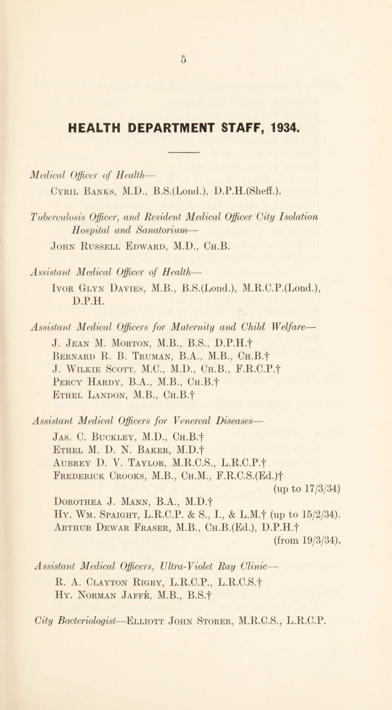 HEALTH DEPARTMENT STAFF, 1934. Medical Officer of Health— Cyril Banks, M.D., B.SJLond.), D.P.H.(Sheff.). Tuberculosis Officer, and Resident Medical Officer City Isolation Hospital and Sanatorium— John Bussell Edward, M.D., Ch.B. Assistant Medical Officer of Health— Ivor Glyn Davies, M.B., B.S.(LoncL), M.R.C.PJLond.), D.P.H. Assistant Medical Officers for Maternity and Child Welfare— J. Jean M. Morton, M.B., B.S., D.P.H.J Bernard R. B. Truman, B.A., M.B., Ch.B.J J. Wilkie Scott, M.C., M.D., Ch.B., F.R.C.P.f Percy Hardy, B.A., M.B., Ch.B.J Ethel Landon, M.B., Ch.B.J Assistant Medical Officers for Venereal Diseases— Jas. C. Buckley, M.D., Ch.B.J Ethel M. D. N. Baker, M.D.J Aubrey D. Y. Taylor, M.R.C.S., L.R.C.P.J Frederick Crooks, M.B., Ch.M., F.R.C.S.(Ed.)J (up to 17/3/34) Dorothea J. Mann, B.A., M.D.J Hy. Wm. Spaight, L.R.C.P. & S., I., & L.M.J (up to 15/2/34). Arthur Dewar Fraser, M.B., Ch.B.(Ed.), D.P.H.J (from 19/3/34). Assistant Medical Officers, Ultra-Violet Ray Clinic—- R. A. Clayton Rigby, L.R.C.P., L.R.C.S.J Hy. Norman Jaffe, M.B., B.S.J City Bacteriologist—Elliott John Storer, M.R.C.S., L.R.C.P.