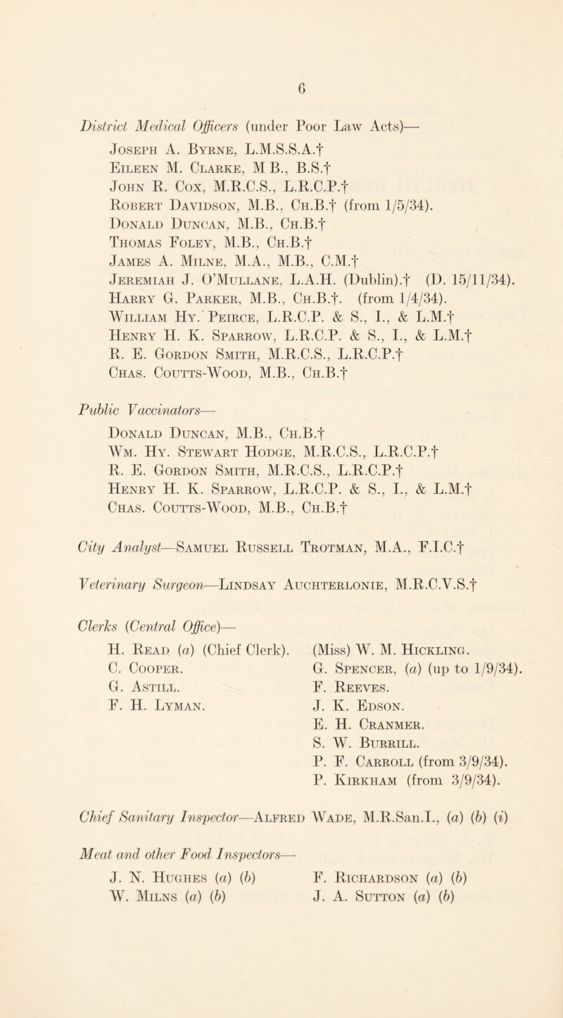 District Medical Officers (under Poor Law Acts)— Joseph A. Byrne, L.M.S.S.A.J Eileen M. Clarke, MB., B.S.J John B. Cox, M.R.C.S., L.R.C.P.J Robert Davidson, M.B., Ch.B.J (from 1/5/34). Donald Duncan, M.B., Ch.B.J Thomas Foley, M.B., Ch.B.J James A. Milne, M.A., M.B., C.M.J Jeremiah J. O’Mullane, L.A.H. (Dublin).t (D. 15/11/34). Harry G. Parker, M.B., Ch.B.J. (from 1/4/34). William Hy. Peirce, L.R.C.P. & S., I., & L.M.J Henry H. K. Sparrow, L.R.C.P. k S., I., & L.M.J R. E. Gordon Smith, M.R.C.S., L.R.C.P.J Chas. Coutts-Wood, M.B., Ch.B.J Public Vaccinators— Donald Duncan, M.B., Ch.B.J Wm. Hy. Stewart Hodge, M.R.C.S., L.R.C.P.J R. E. Gordon Smith, M.R.C.S., L.R.C.P.J Henry H. K. Sparrow, L.R.C.P. k S., I., k L.M.J Chas. Coutts-Wood, M.B., Ch.B.J City Analyst—Samuel Russell Trotman, M.A., F.I.C.J Veterinary Surgeon—Lindsay Auchterlonie, M.R.C.V.S.J Clerks (Central Office)— H. Read (a) (Chief Clerk). (Miss) W. M. Hickling. C. Cooper. G. Spencer, (a) (up to 1/9/34). G. Astill. F. Reeves. F. H. Lyman. J. K. Edson. E. H. Cranmer. S. W. Burrill. P. F. Carroll (from 3/9/34). P. Kirkham (from 3/9/34). Chief Sanitary Inspector—Alfred Wade, M.R.San.I., (a) (b) (i) Meat and other Food Inspectors— J. N. Hughes (a) (b) W. Milns (a) (b) F. Richardson (a) (6) J. A. Sutton (a) {b)