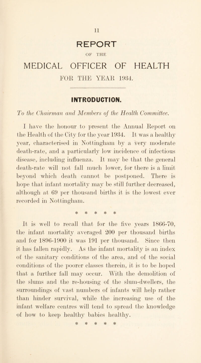 REPORT OF THE MEDICAL OFFICER OF HEALTH FOR THE YEAR 1934. INTRODUCTION. To the Chairman and Members of the Health Committee. I have the honour to present the Annual Report on the Health of the City for the year 1934. It was a healthy year, characterised in Nottingham by a very moderate death-rate, and a particularly low incidence of infectious disease, including influenza. It may be that the general death-rate will not fall much lower, for there is a limit beyond which death cannot be postponed. There is hope that infant mortality may be still further decreased, although at 69 per thousand births it is the lowest ever recorded in Nottingham. vL* v!/ >J/ rp *T% It is well to recall that for the five years 1866-70, the infant mortality averaged 200 per thousand births and for 1896-1900 it was 191 per thousand. Since then it has fallen rapidly. As the infant mortality is an index of the sanitary conditions of the area, and of the social conditions of the poorer classes therein, it is to be hoped that a further fall may occur. With the demolition of the slums and the re-housing of the slum-dwellers, the surroundings of vast numbers of infants will help rather than hinder survival, while the increasing use of the infant welfare centres will tend to spread the knowledge of how to keep healthy babies healthy. '-V' kt« M# «J- •n »p »p