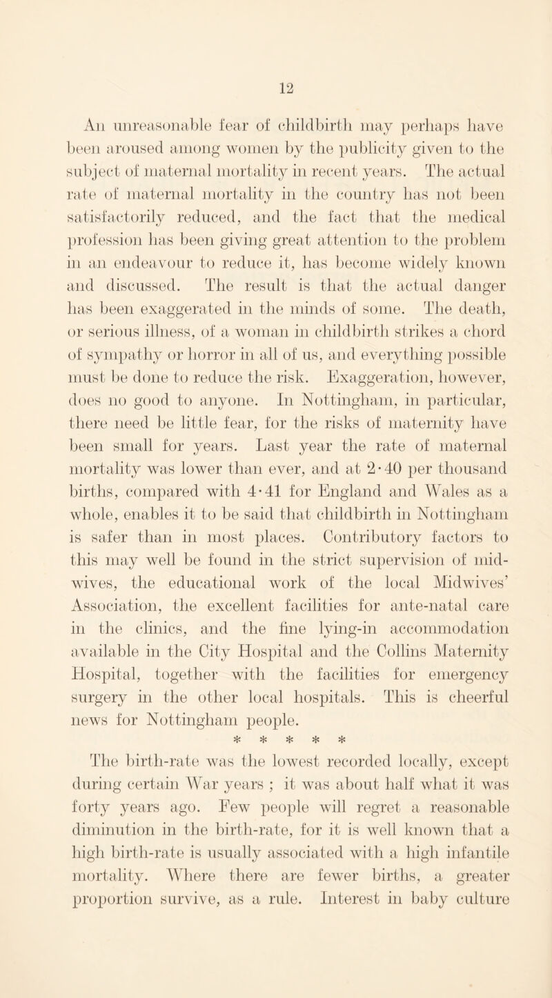 An unreasonable fear of childbirth may perhaps have been aroused among women by the publicity given to the subject of maternal mortality in recent years. The actual rate of maternal mortality in the country has not been satisfactorily reduced, and the fact that the medical profession has been giving great attention to the problem in an endeavour to reduce it, has become widely known and discussed. The result is that the actual danger has been exaggerated in the minds of some. The death, or serious illness, of a woman in childbirth strikes a chord of sympathy or horror in all of us, and everything possible must be done to reduce the risk. Exaggeration, however, does no good to anyone. In Nottingham, in particular, there need be little fear, for the risks of maternity have been small for years. Last year the rate of maternal mortality was lower than ever, and at 2 • 40 per thousand births, compared with 4-41 for England and Wales as a whole, enables it to be said that childbirth in Nottingham is safer than in most places. Contributory factors to this may well be found in the strict supervision of mid- wives, the educational work of the local Mid wives’ Association, the excellent facilities for ante-natal care in the clinics, and the hne lying-in accommodation available in the City Hospital and the Collins Maternity Hospital, together with the facilities for emergency surgery in the other local hospitals. This is cheerful news for Nottingham people. «*> +1+ vL» •J'* The birth-rate was the lowest recorded locally, except during certain War years ; it was about half what it Avas forty years ago. Few people will regret a reasonable diminution in the birth-rate, for it is well known that a high birth-rate is usually associated with a high infantile mortality. Where there are feAver births, a greater proportion survive, as a rule. Interest in baby culture