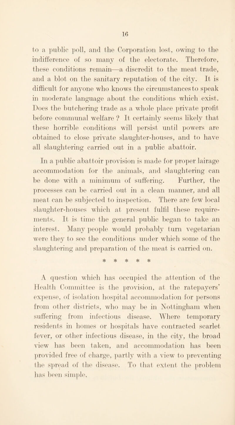 to a public poll, and the Corporation lost, owing to the indifference of so many of the electorate. Therefore, these conditions remain—a discredit to the meat trade, and a blot on the sanitary reputation of the city. It is difficult for anyone who knows the circumstances to speak in moderate language about the conditions which exist. Does the butchering trade as a whole place private profit before communal welfare ? It certainly seems likely that these horrible conditions will persist until powers are obtained to close private slaughter-houses, and to have all slaughtering carried out in a public abattoir. In a public abattoir provision is made for proper lairage accommodation for the animals, and slaughtering can be done with a minimum of suffering. Further, the processes can be carried out in a clean manner, and all meat can be subjected to inspection. There are few local slaughter-houses which at present fulfil these require¬ ments. It is time the general public began to take an interest. Many people would probably turn vegetarian were they to see the conditions under which some of the slaughtering and preparation of the meat is carried on. vl/ A question which has occupied the attention of the Health Committee is the provision, at the ratepayers’ expense, of isolation hospital accommodation for persons from other districts, who may be in Nottingham when suffering from infectious disease. Where temporary residents in homes or hospitals have contracted scarlet- fever, or other infectious disease, in the city, the broad view has been taken, and accommodation has been provided free of charge, partly with a view to preventing the spread of the disease. To that extent the problem has been simple,