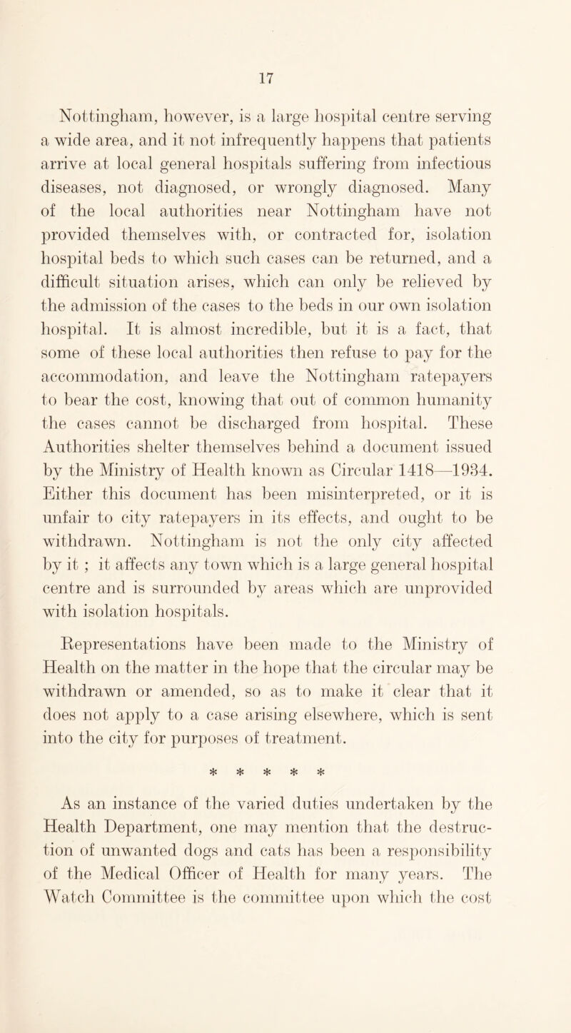 Nottingham, however, is a large hospital centre serving a wide area, and it not infrequently happens that patients arrive at local general hospitals suffering from infectious diseases, not diagnosed, or wrongly diagnosed. Many of the local authorities near Nottingham have not provided themselves with, or contracted for, isolation hospital beds to which such cases can be returned, and a difficult situation arises, which can only be relieved by the admission of the cases to the beds in our own isolation hospital. It is almost incredible, but it is a fact, that some of these local authorities then refuse to pay for the accommodation, and leave the Nottingham ratepayers to bear the cost, knowing that out of common humanity the cases cannot be discharged from hospital. These Authorities shelter themselves behind a document issued by the Ministry of Health known as Circular 1418—1984. Either this document has been misinterpreted, or it is unfair to city ratepayers in its effects, and ought to be withdrawn. Nottingham is not the only city affected by it ; it affects any town which is a large general hospital centre and is surrounded by areas which are unprovided with isolation hospitals. Representations have been made to the Ministry of Health on the matter in the hope that the circular may be withdrawn or amended, so as to make it clear that it does not apply to a case arising elsewhere, which is sent into the city for purposes of treatment. vl# vfj# Mjp As an instance of the varied duties undertaken by the Health Department, one may mention that the destruc¬ tion of unwanted dogs and cats has been a responsibility of the Medical Officer of Health for many years. The Watch Committee is the committee upon which the cost