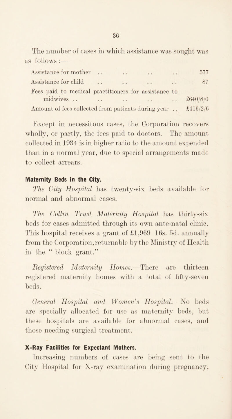 The number of cases in which assistance was sought was as follows :— Assistance for mother .. .. .. . . 577 Assistance for child .. .. . . .. 87 Fees paid to medical practitioners for assistance to midwives . . .. .. . . . . £640/8/0 Amount of fees collected from patients during year . . £416/2/6 Except in necessitous cases, the Corporation recovers wholly, or partly, the fees paid to doctors. The amount collected in 1984 is in higher ratio to the amount expended than in a normal year, due to special arrangements made to collect arrears. Maternity Beds in the City. The City Hospital has twenty-six beds available for normal and abnormal cases. The Collin Trust Maternity Hospital has thirty-six beds for cases admitted through its own ante-natal clinic. This hospital receives a grant of £1,969 16s. 5d. annually from the Corporation, returnable by the Ministry of Health in the “ block grant.” Registered Maternity Homes.—There are thirteen registered maternity homes with a total of fifty-seven beds. General Hospital and Womens Hospital.—No beds are specially allocated for use as maternity beds, but these hospitals are available for abnormal cases, and those needing surgical treatment. X-Ray Facilities for Expectant Mothers. Increasing numbers of cases are being sent to the City Hospital for X-ray examination during pregnancy.