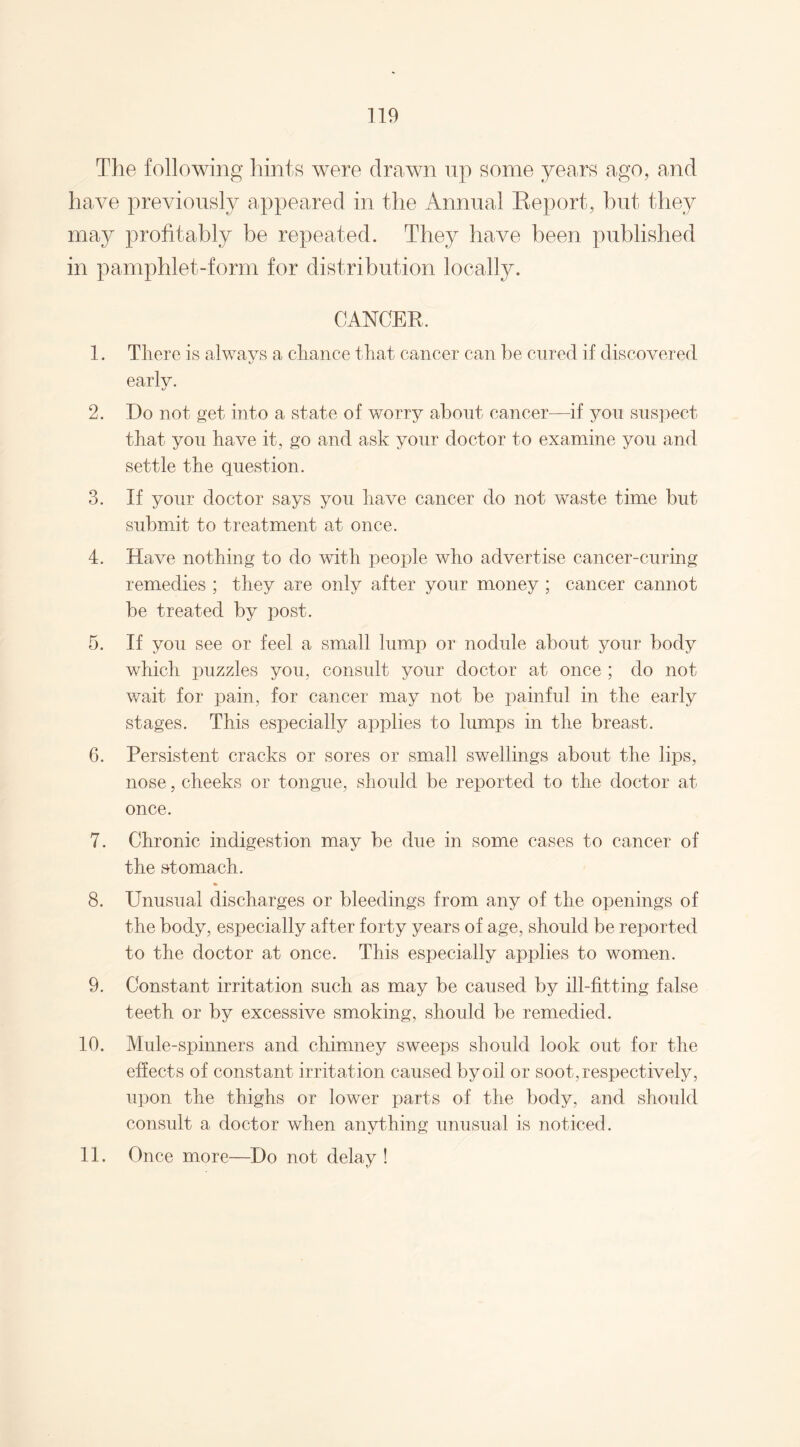 The following hints were drawn up some years ago, and have previously appeared in the Annual Eeport, but they may profitably be repeated. They have been published in pamphlet-form for distribution locally. CANCER. 1. There is always a chance that cancer can be cured if discovered early. 2. Do not get into a state of worry about cancer—if you suspect that you have it, go and ask your doctor to examine you and settle the question. 3. If your doctor says you have cancer do not waste time but submit to treatment at once. 4. Have nothing to do with people who advertise cancer-curing remedies ; they are only after your money ; cancer cannot be treated by post. 5. If you see or feel a small lump or nodule about your body which puzzles you, consult your doctor at once ; do not wait for pain, for cancer may not be painful in the early stages. This especially applies to lumps in the breast. 6. Persistent cracks or sores or small swellings about the lips, nose, cheeks or tongue, should be reported to the doctor at once. 7. Chronic indigestion may be due in some cases to cancer of the stomach. 8. Unusual discharges or bleedings from any of the openings of the body, especially after forty years of age, should be reported to the doctor at once. This especially applies to women. 9. Constant irritation such as may be caused by ill-fitting false teeth or by excessive smoking, should be remedied. 10. Mule-spinners and chimney sweeps should look out for the effects of constant irritation caused by oil or soot, respectively, upon the thighs or lower parts of the body, and should consult a doctor when anything unusual is noticed. 11. Once more—Do not delay !