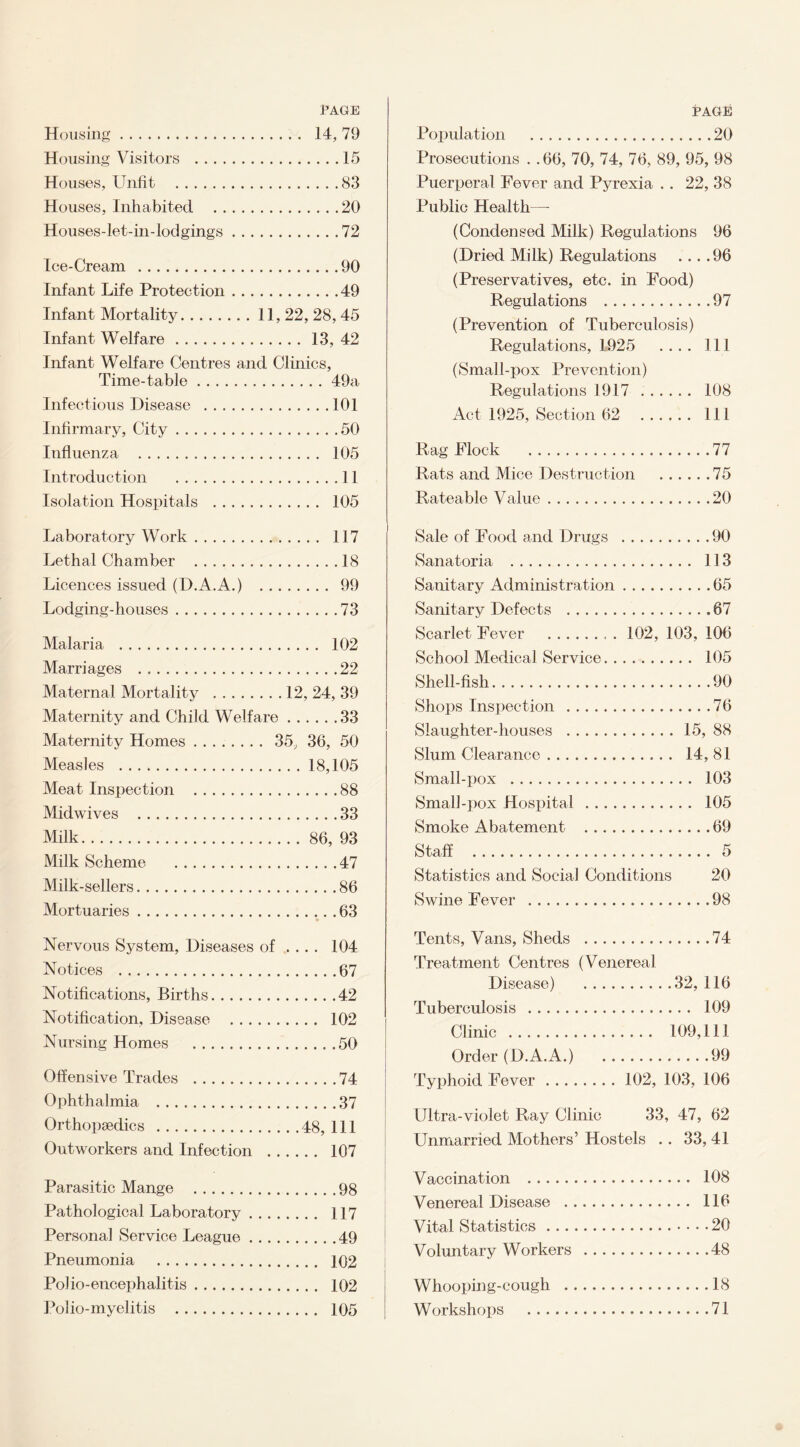 PAGE Housing. 14, 79 Housing Visitors .15 Houses, Unfit .83 Houses, Inhabited .20 Houses-let-in-lodgings.72 Ice-Cream .90 Infant Life Protection.49 Infant Mortality. 11, 22, 28, 45 Infant Welfare.13, 42 Infant Welfare Centres and Clinics, Time-table.49a Infectious Disease .101 Infirmary, City.50 Influenza . 105 Introduction .11 Isolation Hospitals . 105 Laboratory Work. 117 Lethal Chamber .18 Licences issued (D.A.A.) . 99 Lodging-houses.73 Malaria . 102 Marriages .22 Maternal Mortality .12, 24, 39 Maternity and Child Welfare.33 Maternity Homes. 35, 36, 50 Measles .18,105 Meat Inspection .88 Midwives .33 Milk.86, 93 Milk Scheme .47 Milk-sellers.86 Mortuaries.63 Nervous System, Diseases of .... 104 Notices .67 Notifications, Births.42 Notification, Disease . 102 Nursing Homes .50 Offensive Trades .74 Ophthalmia .37 Orthopaedics .48, 111 Outworkers and Infection . 107 Parasitic Mange .98 Pathological Laboratory. 117 Persona] Service League.49 Pneumonia . 102 Polio-encephalitis. 102 Polio-myelitis . 105 PAGE Population .20 Prosecutions . .66, 70, 74, 76, 89, 95, 98 Puerperal Fever and Pyrexia .. 22, 38 Public Health—- (Condensed Milk) Regulations 96 (Dried Milk) Regulations ....96 (Preservatives, etc. in Food) Regulations .97 (Prevention of Tuberculosis) Regulations, 1925 .... Ill (Small-pox Prevention) Regulations 1917 . 108 Act 1925, Section 62 Ill Rag Flock .77 Rats and Mice Destruction .75 Rateable Value.20 Sale of Food and Drugs Sanatoria . Sanitary Administration Sanitary Defects . Scarlet Fever . School Medical Service. . Shell-fish. Shops Inspection . Slaughter-houses . Slum Clearance. Small-pox . Small-pox Hospital Smoke Abatement Staff . .90 . 113 .65 .67 102, 103, 106 . 105 .90 .76 .15, 88 . 14,81 . 103 . 105 .69 Statistics and Social Conditions 20 Swine Fever .98 Tents, Vans, Sheds .74 Treatment Centres (Venereal Disease) .32, 116 Tuberculosis . 109 Clinic . 109,111 Order (D.A.A.) 99 Typhoid Fever. 102, 103, 106 Ultra-violet Ray Clinic 33, 47, 62 Unmarried Mothers’ Hostels .. 33, 41 Vaccination . 108 Venereal Disease . 116 Vital Statistics.20 Voluntary Workers .48 Whooping-cough .18 Workshops .71