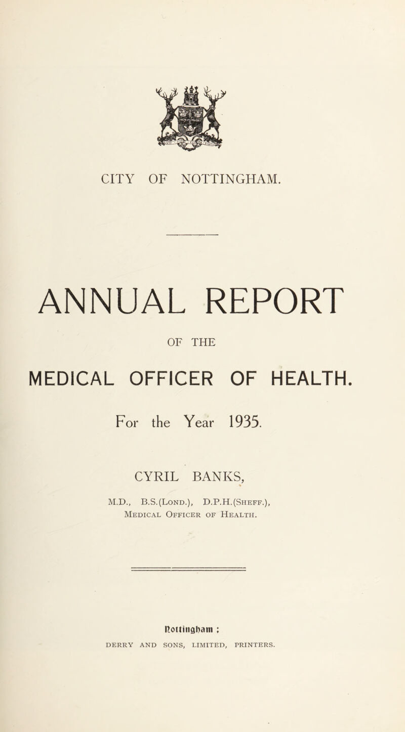 ANNUAL REPORT OF THE MEDICAL OFFICER OF HEALTH. For the Year 1935. CYRIL BANKS, M.D., B.S.(Lond.), D.P.H.(Sheff.), Medical Officer of Health. l?ottingl)am ; DERRY AND SONS, LIMITED, PRINTERS.