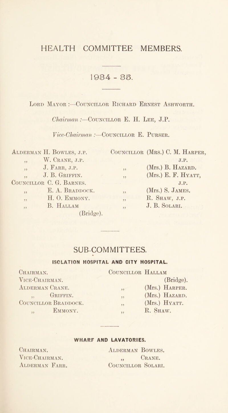 HEALTH COMMITTEE MEMBERS. 1934 - 36. Lord Mayor :—Councillor Richard Ernest Ashworth. Chairman:—Councillor E. H. Lee, J.P. Vice-Chairman :—Councillor E. Purser. Alderman H. Bowles, j.p. Councillor (Mrs.) C. M. Harper ,, W. Crane, j.p. j.p. ,, J. Farr, j.p. 5 5 (Mrs.) B. Hazard. ,, J. B. Griffin. 55 (Mrs.) E. F. Hyatt, Councillor C. G. Barnes. j.p. ,, E. A. Braddock. 55 (Mrs.) S. James. ,, H. 0. Emmony. 55 R. Shaw, j.p. ,, B. Hallam (Bridge). 55 J. B. Solari. SUB-COMMITTEES. % ISOLATION HOSPITAL AND CITY HOSPITAL, Chairman. Vice-Chairman. Councillor Hallam (Bridge). Alderman Crane. 55 (Mrs.) Harper. ,, Griffin. 55 (Mrs.) Hazard. Councillor Braddock. 55 (Mrs.) Hyatt. ,, Emmony. 55 R. Shaw. WHARF AND LAVATORIES. Chairman. Alderman Bowles. Vice-Chairman. „ Crane. Alderman Farr. Councillor Solari.