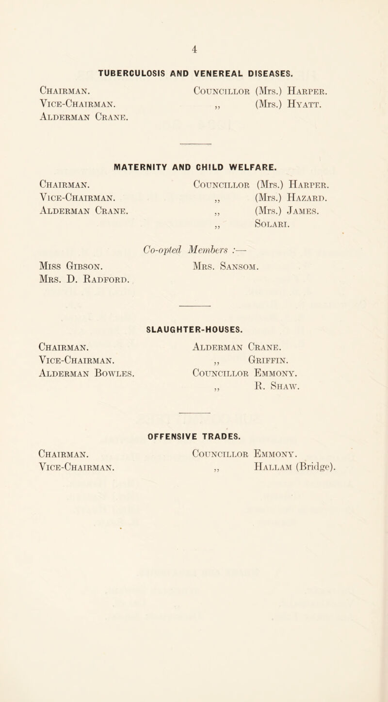 TUBERCULOSIS AND VENEREAL DISEASES. Chairman. Vice-Chairman. Alderman Crane. Councillor (Mrs.) Harper. „ (Mrs.) Hyatt. MATERNITY AND CHILD WELFARE. Chairman. Vice-Chairman. Alderman Crane. Councillor (Mrs.) Harper. „ (Mrs.) Hazard. „ (Mrs.) James. „ SoLARI. Miss Gibson. Mrs. D. Radford. Co-opted Members :— Mrs. Sansom. Chairman. Vice-Chairman. Alderman Bowles. SLAUGHTER-HOUSES. Alderman Crane. „ Griffin. Councillor Emmony. „ R. Shaw. Chairman. Vice-Chairman. OFFENSIVE TRADES. Councillor Emmony. „ Hallam (Bridge)