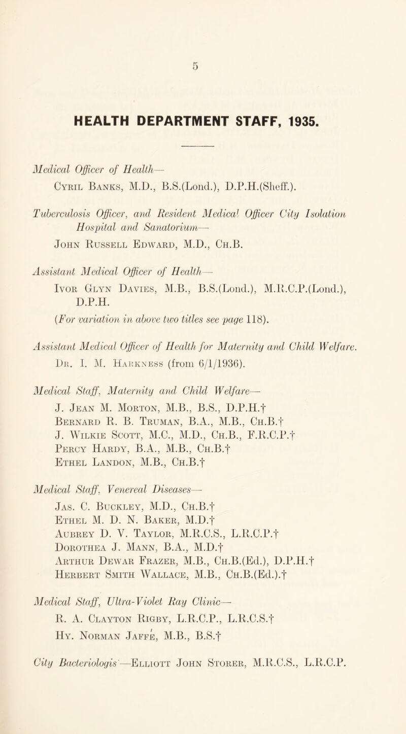 HEALTH DEPARTMENT STAFF, 1935. Medical Officer of Health— Cyril Banks, M.D., B.SJLond.), D.P.H. (Sheff.). Tuberculosis Officer, and Resident Medical Officer City Isolation Hospital and Sanatorium— John Russell Edward, M.D., Ch.B. Assistant Medical Officer of Health— Ivor Glyn Davies, M.B., B.SJLond.), M.R.C.PJLond.), D.P.H. (For variation in above two titles see page 118). Assistant Medical Officer of Health for Maternity and Child Welfare. Dr. I. M. Bareness (from 6/1/1936). Medical Staff, Maternity and Child Welfare—- J. Jean M. Morton, M.B., B.S., D.P.H.f Bernard R. B. Truman, B.A., M.B., Ch.B.J J. Wilkie Scott, M.C., M.D., Ch.B., F.R.C.P.f Percy Hardy, B.A., M.B., Cu.B.f Ethel Landon, M.B., Ch.B.J Medical Staff, Venereal Diseases—- Jas. C. Buckley, M.D., Ch.B.J Ethel M. D. N. Baker, M.D.J Aubrey D. Y. Taylor, M.R.C.S., L.R.C.P.f Dorothea J. Mann, B.A., M.D.J Arthur Dewar Frazer, M.B., Ch.B.(Ed.), D.P.H.J Herbert Smith Wallace, M.B., Ch.B.(Ed.).J Medical Staff, Ultra-Violet Ray Clinic— R. A. Clayton Rigby, L.R.C.P., L.R.C.S.J Hy. Norman Jaffe, M.B., B.S.J City Bacteriologis'—Elliott John Storer, M.R.C.S., L.R.C.P.