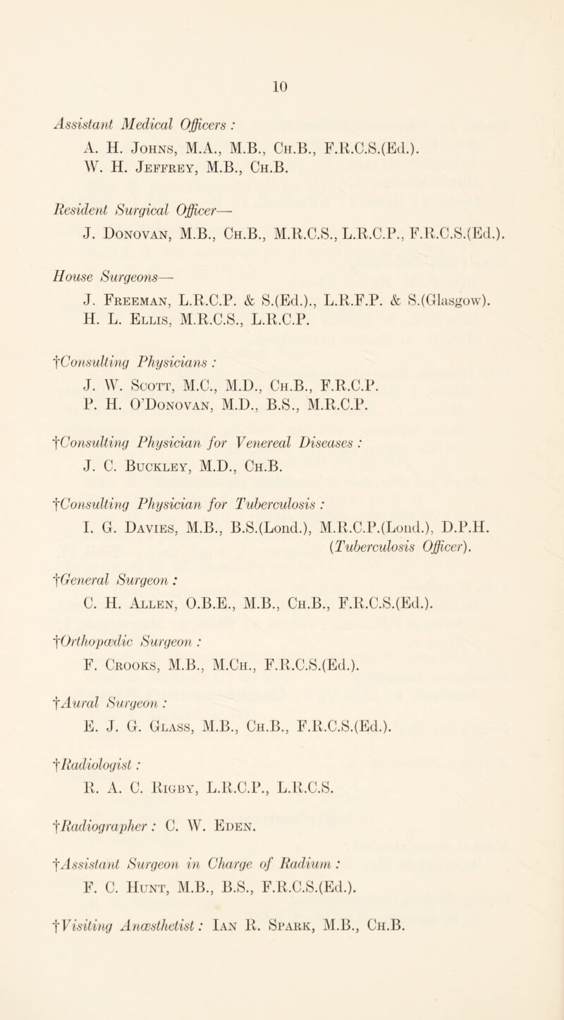 Assistant Medical Officers : A. H. Johns, M.A., M.B., Ch.B., F.R.C.SJEd.). W. H. Jeffrey, M.B., Ch.B. Resident Surgical Officer— J. Donovan, M.B., Ch.B., M.B.C.S., L.R.C.P., F.R.C.SJEd.). House Surgeons—• J. Freeman, L.R.C.P. & S.(Ed.)., L.B.F.P. & S.(Glasgow). H. L. Ellis, M.R.C.S., L.R.C.P. f Consulting Physicians : J. W. Scott, M.C., M.D., Ch.B., F.R.C.P. P. H. O’Donovan, M.D., B.S., M.R.C.P. tConsulting Physician for Venereal Diseases : J. C. Buckley, M.D., Ch.B. fConsulting Physician for Tuberculosis : I. G. Davies, M.B., B.SJLond.), M.R.C.P.(LoimL), D.P.H. (.Tuberculosis Officer). tGeneral Surgeon: C. H. Allen, O.B.E., M.B., Ch.B., F.R.C.SJEd.). tOrthopcedic Surgeon : F. Crooks, M.B., M.Ch., F.R.C.SJEd.). tAural Surgeon: E. J. G. Glass, M.B., Ch.B., F.R.C.SJEd.). tRadiologist: R. A. C. Rigby, L.R.C.P., L.R.C.S. tRadiographer: C. W. Eden. f Assistant Surgeon in Charge of Radium: F. C. Hunt, M.B., B.S., F.R.C.SJEd.). f Visiting Ancesthetist: Ian R. Spark, M.B., Ch.B.
