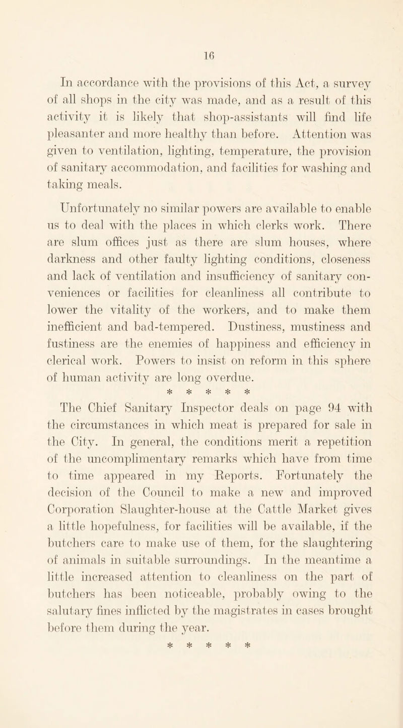 In accordance with the provisions of this Act, a survey of all shops in the city was made, and as a result of this activity it is likely that shop-assistants will find life pleasanter and more healthy than before. Attention was given to ventilation, lighting, temperature, the provision of sanitary accommodation, and facilities for washing and taking meals. Unfortunately no similar powers are available to enable us to deal with the places in which clerks work. There are slum offices just as there are slum houses, where darkness and other faulty lighting conditions, closeness and lack of ventilation and insufficiency of sanitary con¬ veniences or facilities for cleanliness all contribute to lower the vitality of the workers, and to make them inefficient and bad-tempered. Dustiness, mustiness and fustiness are the enemies of happiness and efficiency in clerical work. Powers to insist on reform in this sphere of human activity are long overdue. vl* vL* vU vj^ ry* The Chief Sanitary Inspector deals on page 94 with the circumstances in which meat is prepared for sale in the City. In general, the conditions merit a repetition of the uncomplimentary remarks which have from time to time appeared in my Reports. Fortunately the decision of the Council to make a new and improved Corporation Slaughter-house at the Cattle Market gives a little hopefulness, for facilities will be available, if the butchers care to make use of them, for the slaughtering of animals in suitable surroundings. In the meantime a little increased attention to cleanliness on the part of butchers has been noticeable, probably owing to the salutary fines inflicted by the magistrates in cases brought before them during the year.