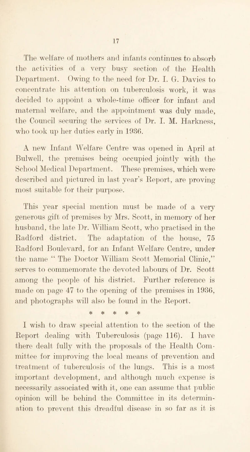 The welfare of mothers and infants continues to absorb the activities of a very busy section of the Health Department. Owing to the need for Dr. I. G. Davies to concentrate his attention on tuberculosis work, it was decided to appoint a whole-time officer for infant and maternal welfare, and the appointment was duly made, the Council securing the services of Dr. I. M. Harkness, who took up her duties early in 1986. A new Infant Welfare Centre was opened in April at Bulwell, the premises being occupied jointly with the School Medical Department. These premises, which were described and pictured in last year’s Report, are proving most suitable for their purpose. This year special mention must be made of a very generous gift of premises by Mrs. Scott, in memory of her husband, the late Dr. William Scott, who practised in the Radford district. The adaptation of the house, 75 Radford Boulevard, for an Infant Welfare Centre, under the name “ The Doctor William Scott Memorial Clinic,” serves to commemorate the devoted labours of Dr. Scott among the people of his district. Further reference is made on page 47 to the opening of the premises in 1986, and photographs will also be found in the Report. I wish to draw special attention to the section of the Report dealing with Tuberculosis (page 116). I have there dealt fully with the proposals of the Health Com¬ mittee for improving the local means of prevention and treatment of tuberculosis of the lungs. This is a most important development, and although much expense is necessarily associated with it, one can assume that public opinion will be behind the Committee in its determin¬ ation to prevent this dreadful disease in so far as it is