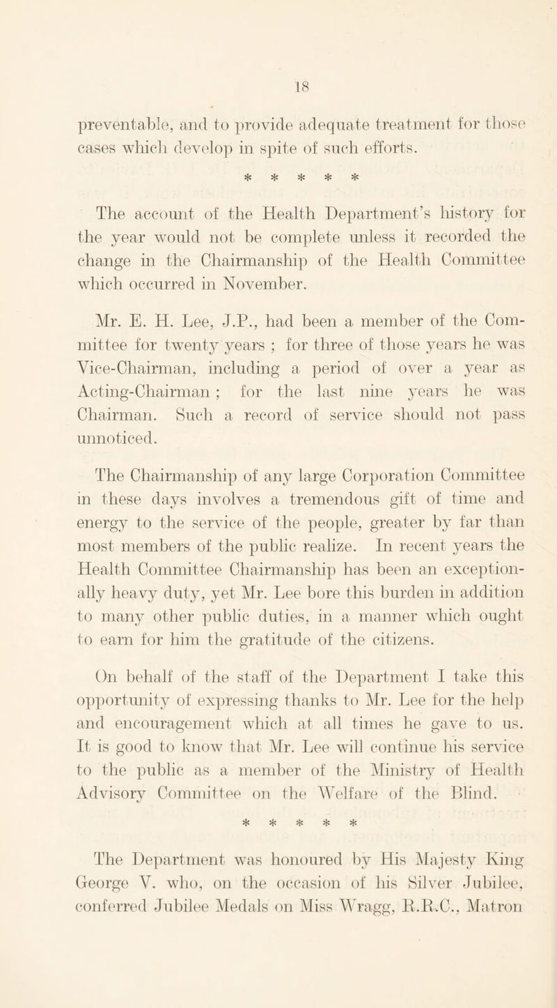 preventable, and to provide adequate treatment for those cases which develop in spite of such efforts. *1* %£*• vf.» vJa- vl* The account of the Health Department’s history for the year would not be complete unless it recorded the change in the Chairmanship of the Health Committee which occurred in November. Mr. E. H. Lee, J.P., had been a member of the Com¬ mittee for twenty years ; for three of those years he was Vice-Chairman, including a period of over a year as Acting-Chairman; for the last nine years he was Chairman. Such a record of service should not pass unnoticed. The Chairmanship of any large Corporation Committee in these days involves a tremendous gift of time and energy to the service of the people, greater by far than most members of the public realize. In recent years the Health Committee Chairmanship has been an exception¬ ally heavy duty, yet Mr. Lee bore this burden in addition to many other public duties, in a manner which ought to earn for him the gratitude of the citizens. On behalf of the staff of the Department I take this opportunity of expressing thanks to Mr. Lee for the help and encouragement which at all times he gave to us. It is good to know that Mr. Lee will continue his service to the public as a member of the Ministry of Health Advisory Committee on the Welfare of the Blind. % sfc % iK The Department was honoured by His Majesty King George V. who, on the occasion of his Silver Jubilee, conferred Jubilee Medals on Miss Wragg, B.R.C., Matron
