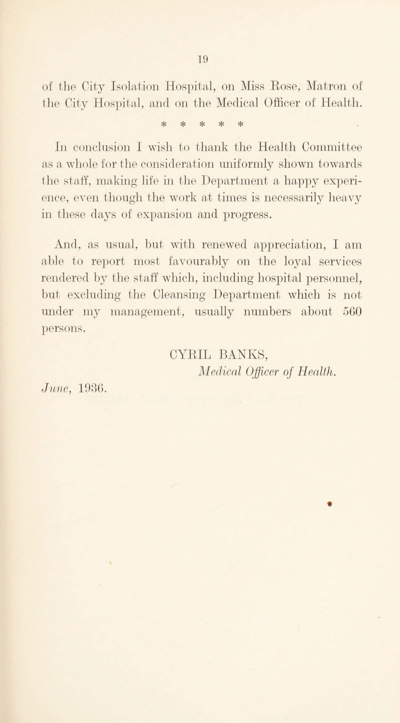 of the City Isolation Hospital, on Miss Hose, Matron of the City Hospital, and on the Medical Officer of Health. *1* 4* 4* , In conclusion I wish to thank the Health Committee as a whole for the consideration uniformly shown towards the staff, making life in the Department a happy experi¬ ence, even though the work at times is necessarily heavy in these days of expansion and progress. And, as usual, but with renewed appreciation, I am able to report most favourably on the loyal services rendered by the staff which, including hospital personnel, but excluding the Cleansing Department which is not under my management, usually numbers about 560 persons. CYRIL BANKS, Medical Officer of Health. June, 1936.