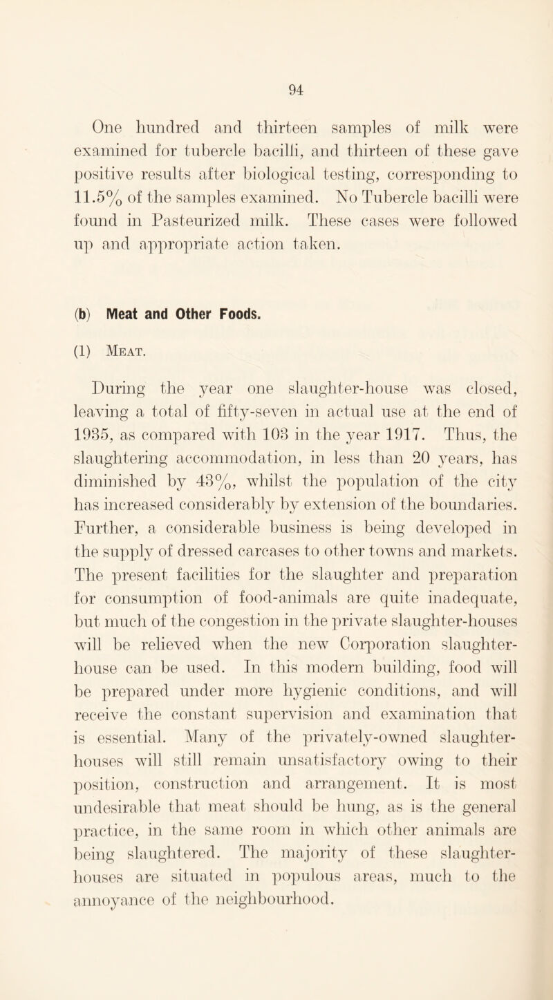 One hundred and thirteen samples of milk were examined for tubercle bacilli, and thirteen of these gave positive results after biological testing, corresponding to 11.5% of the samples examined. No Tubercle bacilli were found in Pasteurized milk. These cases were followed up and appropriate action taken. (b) Meat and Other Foods. (1) Meat. During the year one slaughter-house was closed, leaving a total of fifty-seven in actual use at the end of 1985, as compared with 108 in the year 1917. Thus, the slaughtering accommodation, in less than 20 years, has diminished by 48%, whilst the population of the city has increased considerably by extension of the boundaries. Further, a considerable business is being developed in the supply of dressed carcases to other towns and markets. The present facilities for the slaughter and preparation for consumption of food-animals are quite inadequate, hut much of the congestion in the private slaughter-houses will be relieved when the new Corporation slaughter¬ house can be used. In this modern building, food will he prepared under more hygienic conditions, and will receive the constant supervision and examination that is essential. Many of the privately-owned slaughter¬ houses will still remain unsatisfactory owing to their position, construction and arrangement. It is most undesirable that meat should be hung, as is the general practice, in the same room in which other animals are being slaughtered. The majority of these slaughter¬ houses are situated in populous areas, much to the annoyance of the neighbourhood.