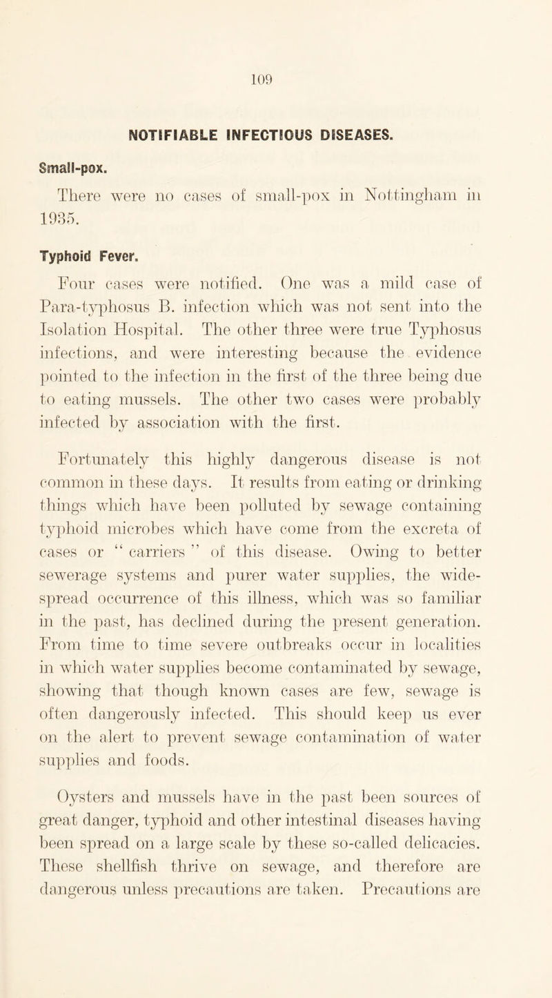 NOTIFIABLE INFECTIOUS DISEASES. SmaH-pox. There were no cases of small-pox in Nottingham in Typhoid Fever. Four cases were notified. One was a mild case of Para-typhosus B. infection which was not sent into the Isolation Hospital. The other three were true Typhosus infections, and were interesting because the evidence pointed to the infection in the first of the three being due to eating mussels. The other two cases were probably infected by association with the first. Fortunately this highly dangerous disease is not common in these days. It results from eating or drinking things which have been polluted by sewage containing typhoid microbes which have come from the excreta of cases or “ carriers ” of this disease. Owing to better sewerage systems and purer water supplies, the wide¬ spread occurrence of this illness, which was so familiar in the past, has declined during the present generation. From time to time severe outbreaks occur in localities in which water supplies become contaminated by sewage, showing that though known cases are few, sewage is often dangerously infected. This should keep us ever on the alert to prevent sewage contamination of water supplies and foods. Oysters and mussels have in the past been sources of great danger, typhoid and other intestinal diseases having been spread on a large scale by these so-called delicacies. These shellfish thrive on sewage, and therefore are dangerous unless precautions are taken. Precautions a,re
