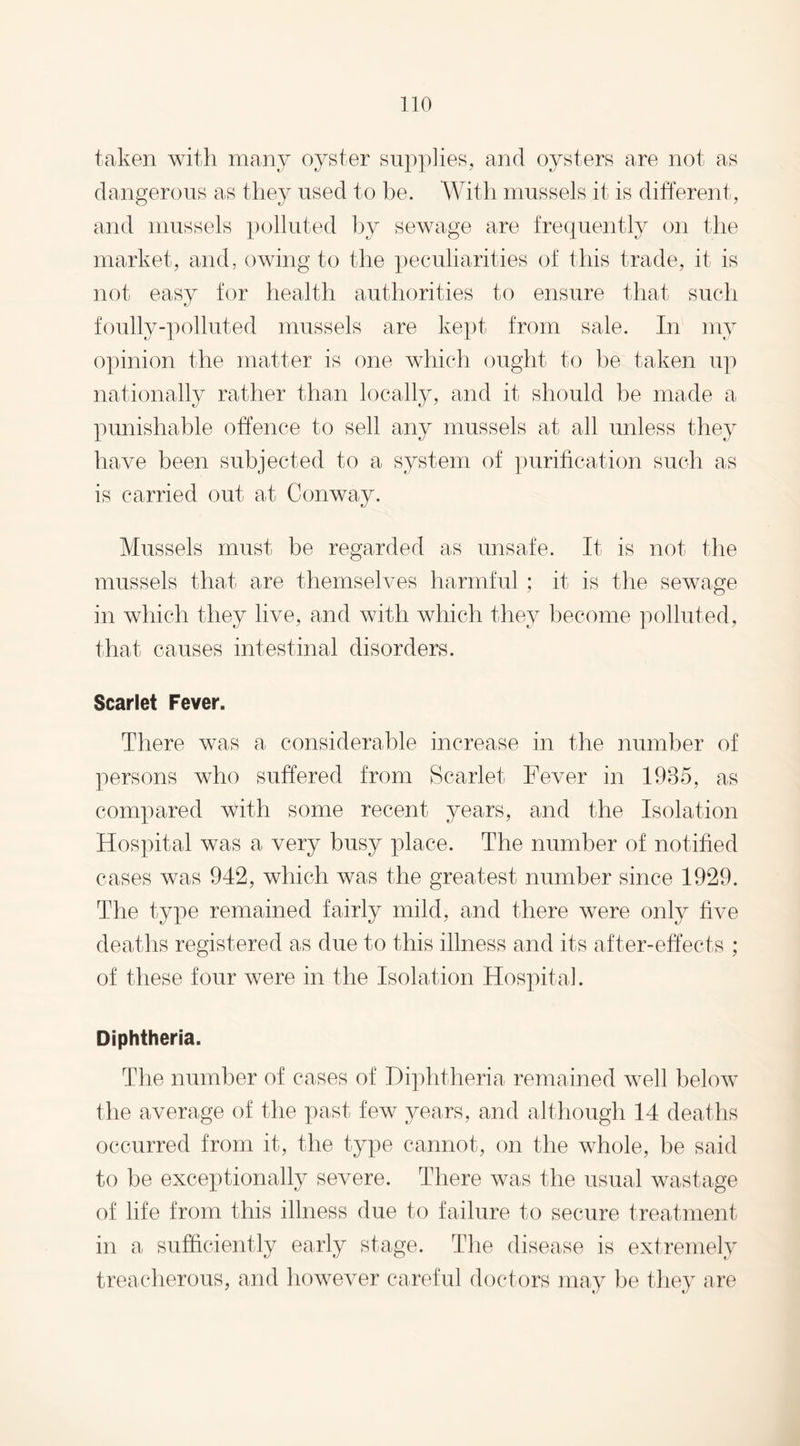 taken with many oyster supplies, and oysters are not as dangerous as they used to be. With mussels it is different, and mussels polluted by sewage are frequently on the market, and, owing to the peculiarities of this trade, it is not easy for health authorities to ensure that such foully-polluted mussels are kept from sale. In my opinion the matter is one which ought to be taken up nationally rather than locally, and it should be made a punishable offence to sell any mussels at all unless they have been subjected to a system of purification such as is carried out at Conway. Mussels must be regarded as unsafe. It is not the mussels that are themselves harmful ; it is the sewage in which they live, and with which they become polluted, that causes intestinal disorders. Scarlet Fever. There was a considerable increase in the number of persons who suffered from Scarlet Fever in 1985, as compared with some recent years, and the Isolation Hospital was a very busy place. The number of notified cases was 942, which was the greatest number since 1929. The type remained fairly mild, and there were only five deaths registered as due to this illness and its after-effects ; of these four were in the Isolation Hospital. Diphtheria. The number of cases of Diphtheria remained well below the average of the past few years, and although 14 deaths occurred from it, the type cannot, on the whole, be said to be exceptionally severe. There was the usual wastage of life from this illness due to failure to secure treatment in a sufficiently early stage. The disease is extremely treacherous, and however careful doctors may be they are