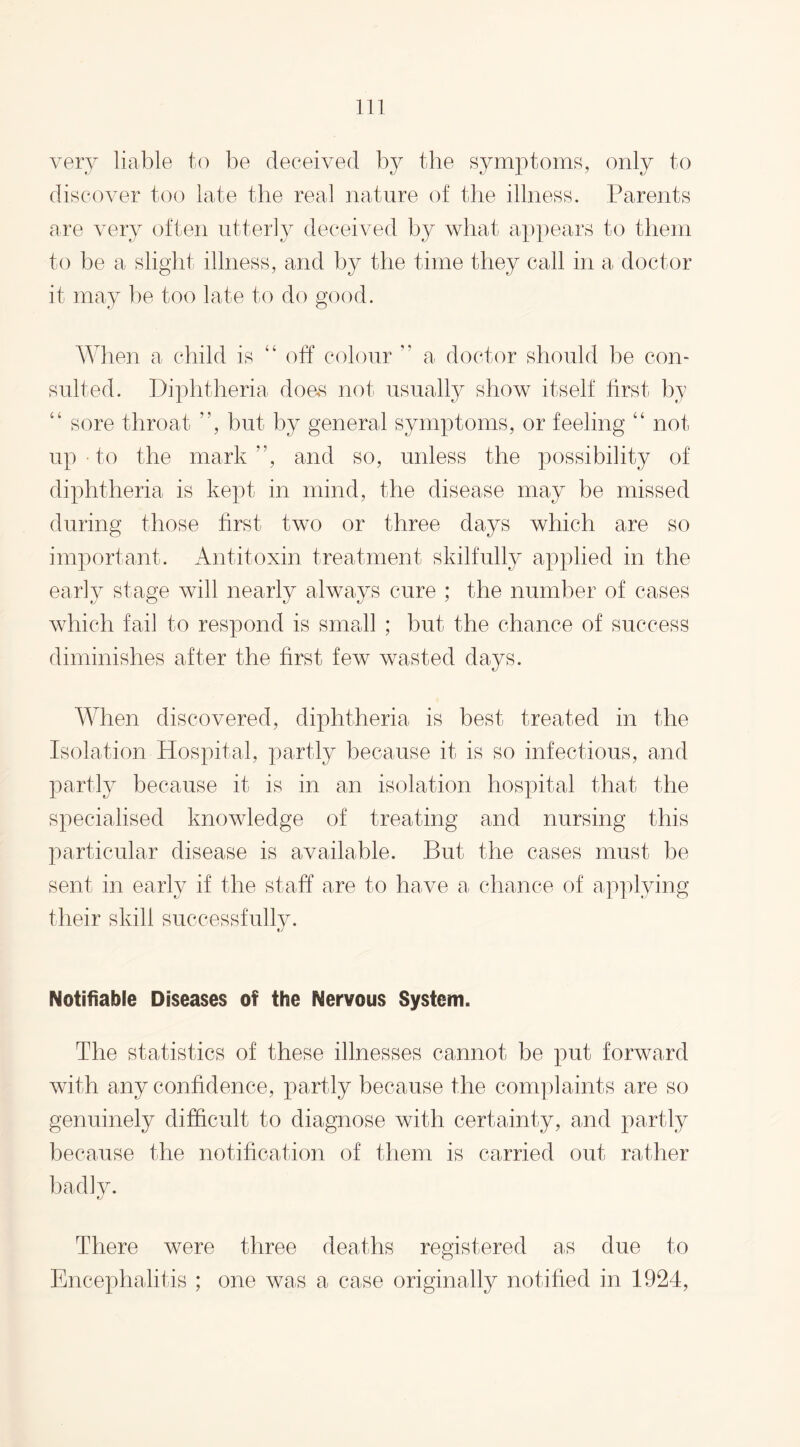 very liable to be deceived by the symptoms, only to discover too late the real nature of the illness. Parents are very often utterly deceived by what appears to them to be a slight illness, and by the time they call in a doctor it may be too late to do good. When a child is “ off colour ” a doctor should be con¬ sulted. Diphtheria does not usually show itself first by “ sore throat ”, but by general symptoms, or feeling “ not up • to the mark”, and so, unless the possibility of diphtheria is kept in mind, the disease may be missed during those first two or three days which are so important. Antitoxin treatment skilfully applied in the early stage will nearly always cure ; the number of cases which fail to respond is small ; but the chance of success diminishes after the first few wasted days. When discovered, diphtheria is best treated in the Isolation Hospital, partly because it is so infectious, and partly because it is in an isolation hospital that the specialised knowledge of treating and nursing this particular disease is available. But the cases must be sent in early if the staff are to have a chance of applying their skill successfully. Notifiable Diseases of the Nervous System. The statistics of these illnesses cannot be put forward with any confidence, partly because the complaints are so genuinely difficult to diagnose with certainty, and partly because the notification of them is carried out rather badly. There were three deaths registered as due to Encephalitis ; one was a case originally notified in 1924,