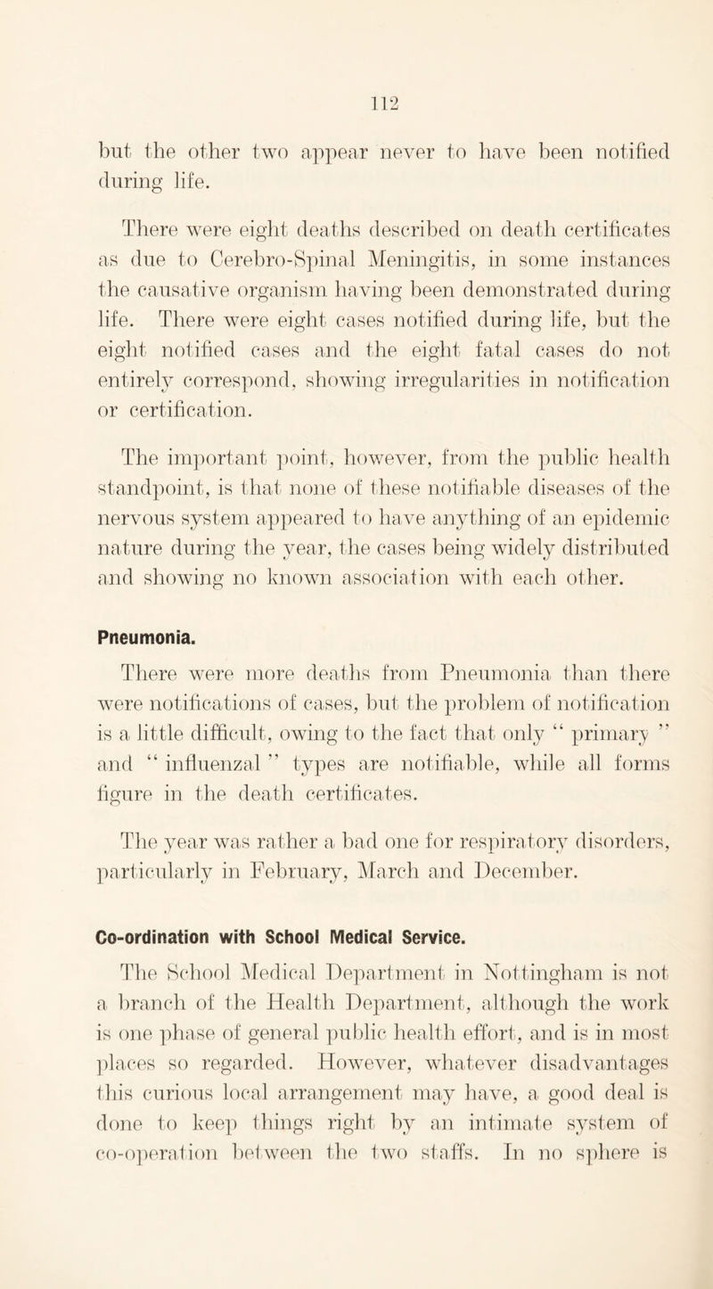 but the other two appear never to have been notified during life. There were eight deaths described on death certificates as due to Cerebro-Spinal Meningitis, in some instances the causative organism having been demonstrated during life. There were eight cases notified during life, but the eight notified cases and the eight fatal cases do not entirely correspond, showing irregularities in notification or certification. The important point, however, from the public health standpoint, is that none of these notifiable diseases of the nervous system appeared to have anything of an epidemic nature during the year, the cases being widely distributed and showing no known association with each other. Pneumonia. There were more deaths from Pneumonia than there were notifications of cases, but the problem of notification is a little difficult, owing to the fact that only “ primary and “ influenzal ” types are notifiable, while all forms figure in the death certificates. The year was rather a bad one for respiratory disorders, particularly in February, March and December. Co-ordination with School Medical Service. The School Medical Department in Nottingham is not a branch of the Health Department, although the work is one phase of general public health effort, and is in most places so regarded. However, whatever disadvantages this curious local arrangement may have, a good deal is done to keep things right by an intimate system of co-operation between the two staffs. In no sphere is