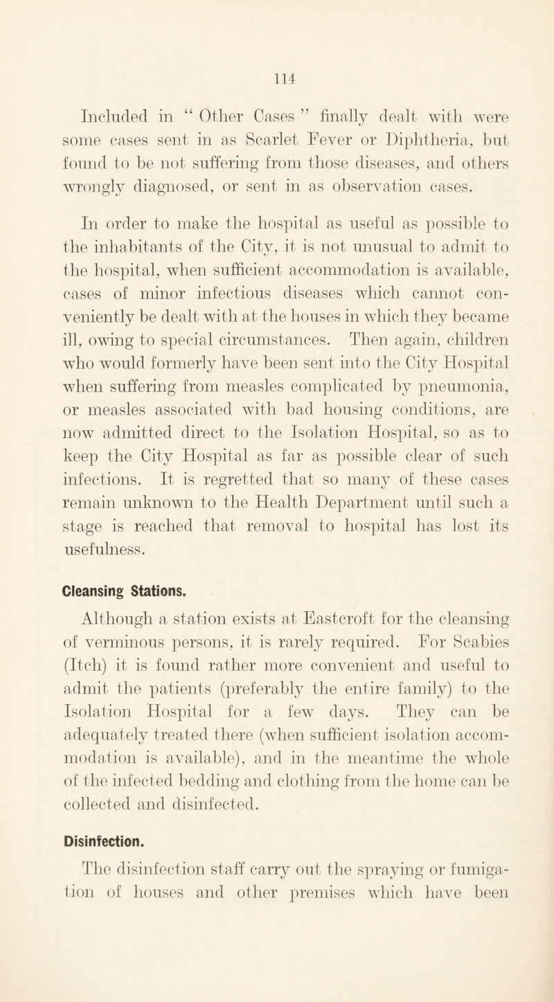 Included in “ Other Oases ” finally dealt with were some cases sent in as Scarlet Fever or Diphtheria, but found to be not suffering from those diseases, and others wrongly diagnosed, or sent in as observation cases. In order to make the hospital as useful as possible to the inhabitants of the Citv, it is not unusual to admit to the hospital, when sufficient accommodation is available, cases of minor infectious diseases which cannot con¬ veniently be dealt with at the houses in which they became ill, owing to special circumstances. Then again, children who would formerly have been sent into the City Hospital when suffering from measles complicated by pneumonia, or measles associated with bad housing conditions, are now admitted direct to the Isolation Hospital, so as to keep the City Hospital as far as possible clear of such infections. It is regretted that so many of these cases remain unknown to the Health Department until such a stage is reached that removal to hospital has lost its usefulness. Cleansing Stations. Although a station exists at Eastcroft for the cleansing of verminous persons, it is rarely required. For Scabies (Itch) it is found rather more convenient and useful to admit the patients (preferably the entire family) to the Isolation Hospital for a few days. They can be adequately treated there (when sufficient isolation accom¬ modation is available), and in the meantime the whole of the infected bedding and clothing from the home can be collected and disinfected. Disinfection. The disinfection staff carry out the spraying or fumiga¬ tion of houses and other premises which have been