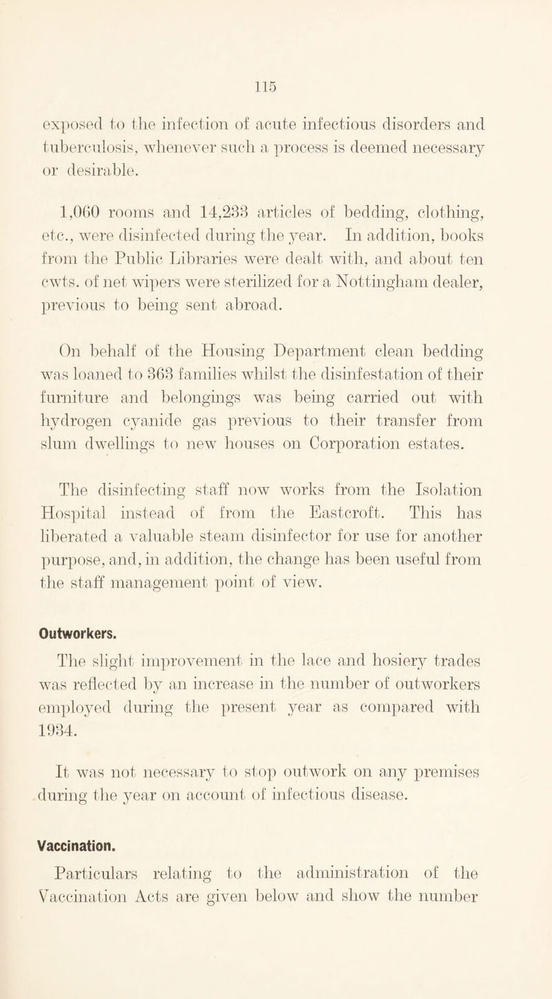 exposed to the infection of acute infectious disorders and tuberculosis, whenever such a process is deemed necessary or desirable. 1,060 rooms and 14,238 articles of bedding, clothing, etc., were disinfected during the year. In addition, books from the Public Libraries were dealt with, and about ten cwts. of net wipers were sterilized for a Nottingham dealer, previous to being sent abroad. On behalf of the Housing Department clean bedding was loaned to 363 families whilst the disinfestation of their furniture and belongings was being carried out with hydrogen cyanide gas previous to their transfer from slum dwellings to new houses on Corporation estates. The disinfecting staff now works from the Isolation Hospital instead of from the East croft. This has liberated a valuable steam disinfector for use for another purpose, and, in addition, the change has been useful from the staff management point of view. Outworkers. The slight improvement in the lace and hosiery trades was reflected by an increase in the number of outworkers employed during the present year as compared with 1934. It was not necessary to stop outwork on any premises during the year on account of infectious disease. Vaccination. Particulars relating to the administration of the Vaccination Acts are given below and show the number