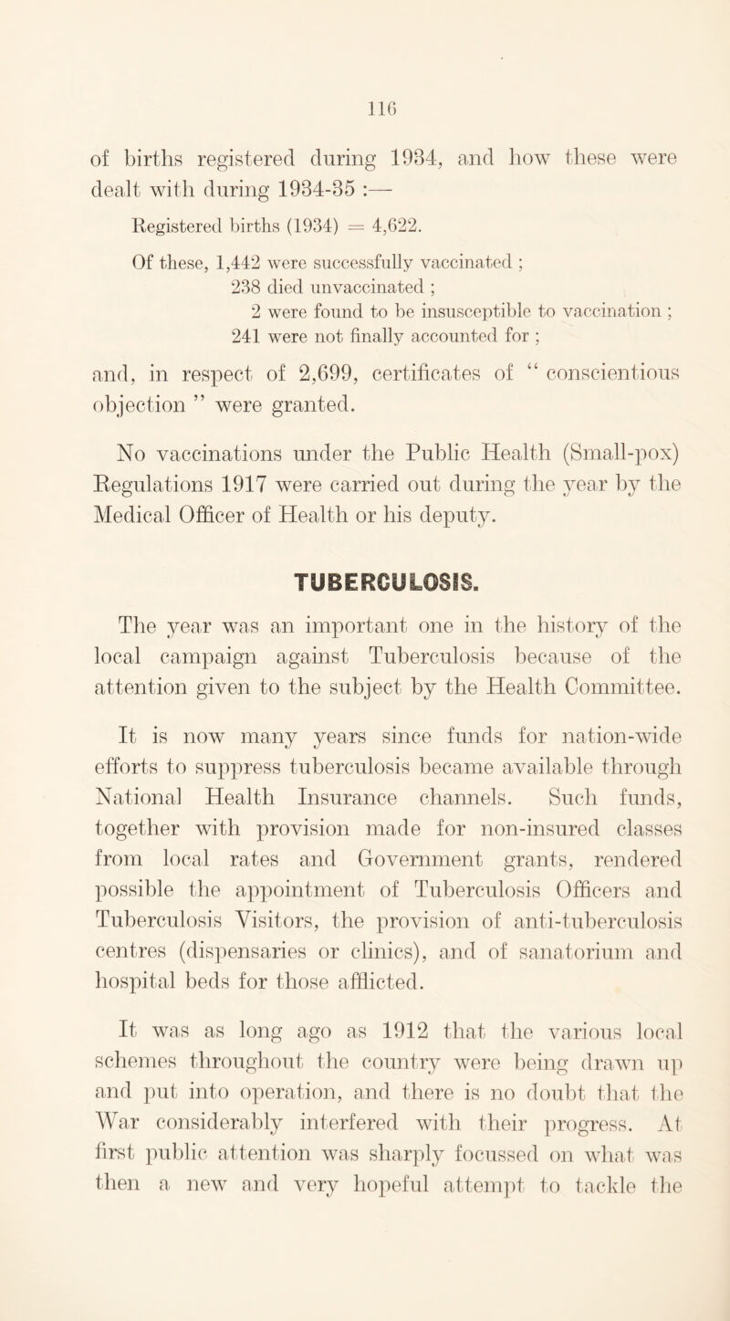 of births registered during 1984, and how these were dealt with during 1984-85 :— Registered births (1934) = 4,622. Of these, 1,442 were successfully vaccinated ; 238 died unvaccinated ; 2 were found to be insusceptible to vaccination ; 241 were not finally accounted for ; and, in respect of 2,699, certificates of 44 conscientious objection ” were granted. No vaccinations under the Public Health (Small-pox) Regulations 1917 were carried out during the year by the Medical Officer of Health or his deputy. TUBERCULOSIS. The year was an important one in the history of the local campaign against Tuberculosis because of the attention given to the subject by the Health Committee. It is now many years since funds for nation-wide efforts to suppress tuberculosis became available through National Health Insurance channels. Such funds, together with provision made for non-insured classes from local rates and Government grants, rendered possible the appointment of Tuberculosis Officers and Tuberculosis Visitors, the provision of anti-tuberculosis centres (dispensaries or clinics), and of sanatorium and hospital beds for those afflicted. It was as long ago as 1912 that the various local schemes throughout the country were being drawn up and put into operation, and there is no doubt that the War considerably interfered with their progress. At first public attention was sharply focussed on what was then a new and very hopeful attempt to tackle the