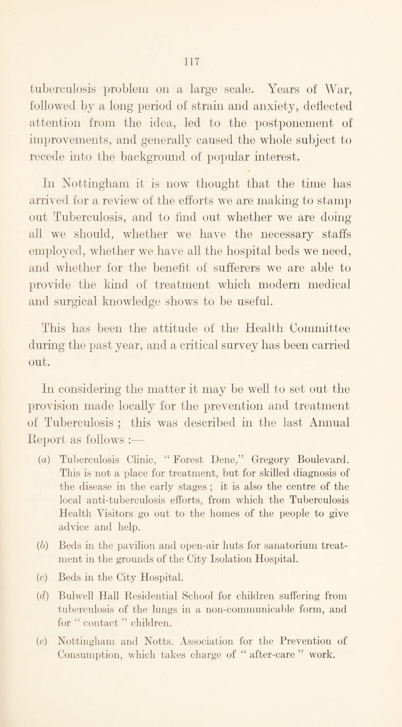 tuberculosis problem on a large scale. Years of War, followed by a long period of strain and anxiety, deflected attention from the idea, led to the postponement of improvements, and generally caused the whole subject to recede into the background of popular interest. In Nottingham it is now thought that the time has arrived for a review of the efforts we are making to stamp out Tuberculosis, and to find out whether we are doing all we should, whether we have the necessary staffs employed, whether we have all the hospital beds we need, and whether for the benefit of sufferers we are able to provide the kind of treatment which modern medical and surgical knowledge sIioavs to be useful. This has been the attitude of the Health Committee during the past year, and a critical survey has been carried out. In considering the matter it may be well to set out the provision made locally for the prevention and treatment of Tuberculosis ; this was described in the last Annual Eeport as follows — (a) Tuberculosis Clinic, “ Forest Dene,” Gregory Boulevard. This is not a place for treatment, but for skilled diagnosis of the disease in the early stages ; it is also the centre of the local anti-tuberculosis efforts, from which the Tuberculosis Health Visitors go out to the homes of the people to give advice and help. (b) Beds in the pavilion and open-air huts for sanatorium treat¬ ment in the grounds of the City Isolation Hospital. (c) Beds in the City Hospital. (cl) Bulwell Hall Residential School for children suffering from tuberculosis of the lungs in a non-communicable form, and for “ contact ” children. (e) Nottingham and Notts. Association for the Prevention of Consumption, which takes charge of “ after-care ” work.