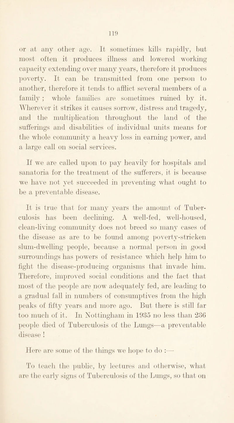 or at any other age. It sometimes kills rapidly, but most often it produces illness and lowered working capacity extending over many years, therefore it produces poverty. It can be transmitted from one person to another, therefore it tends to afflict several members of a family; whole families are sometimes ruined by it. Wherever it strikes it causes sorrow, distress and tragedy, and the multiplication throughout the land of the sufferings and disabilities of individual units means for the whole community a heavy loss in earning power, and a large call on social services. If we are called upon to pay heavily for hospitals and sanatoria for the treatment of the sufferers, it is because we have not yet succeeded in preventing what ought to be a preventable disease. It is true that for many years the amount of Tuber¬ culosis has been declining. A well-fed, well-housed, clean-living community does not breed so many cases of the disease as are to be found among poverty-stricken slum-dwelling people, because a normal person in good surroundings has powers of resistance which help him to fight the disease-producing organisms that invade him. Therefore, improved social conditions and the fact that most of the people are now adequately fed, are leading to a gradual fall in numbers of consumptives from the high peaks of fifty years and more ago. But there is still far too much of it. In Nottingham in 1985 no less than 286 people died of Tuberculosis of the Lungs—a preventable disease ! Here are some of the things we hope to do :—- To teach the public, by lectures and otherwise, what are the early signs of Tuberculosis of the Lungs, so that on