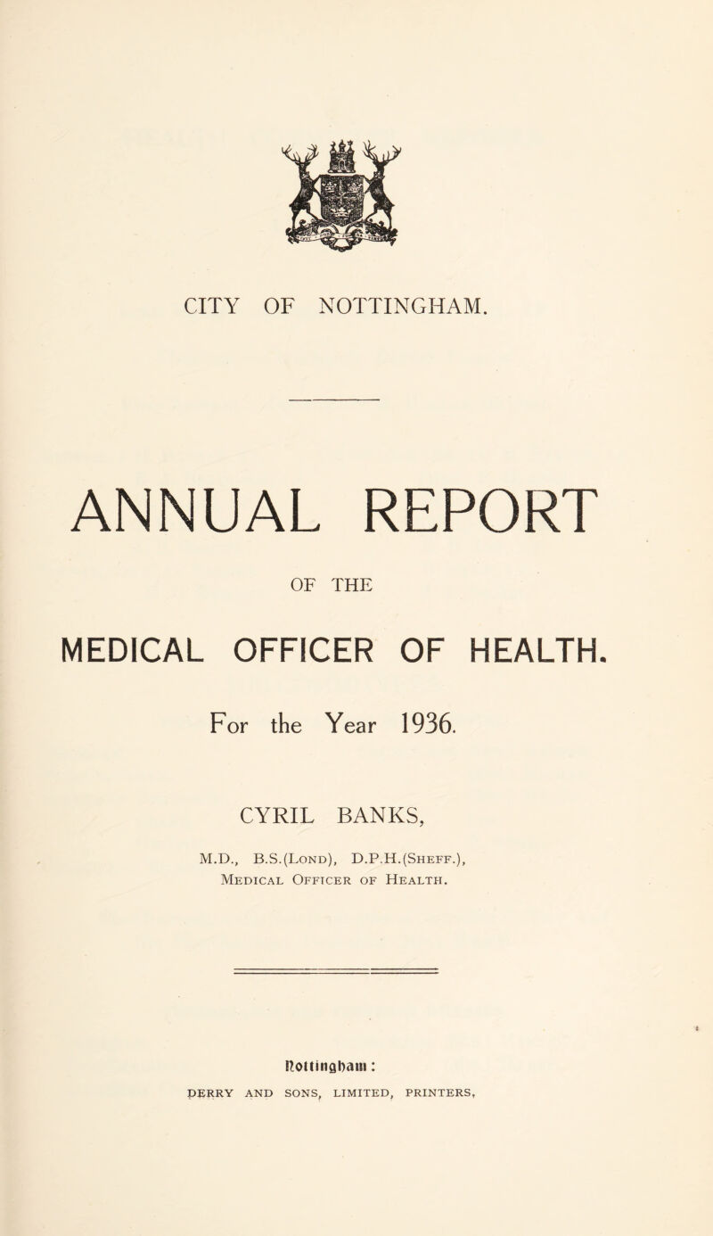 ANNUAL REPORT OF THE MEDICAL OFFICER OF HEALTH. For the Year 1936. CYRIL BANKS, M.D., B.S.(Lond), D.P.H.(Sheff.), Medical Officer of Health. ftottinabam: DERRY AND SONS, LIMITED, PRINTERS,