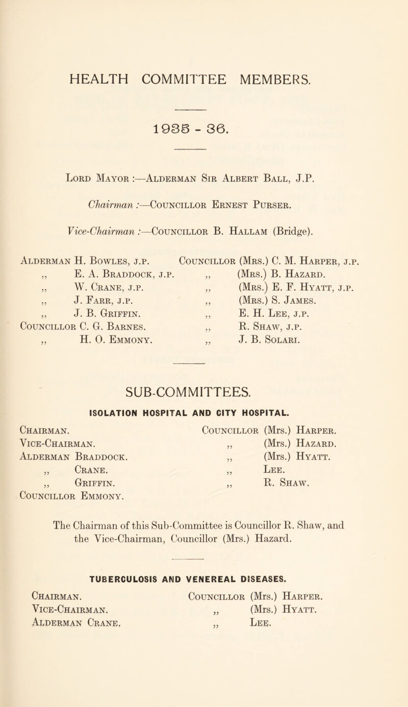 HEALTH COMMITTEE MEMBERS. 1936 - 36. Lord Mayor :—Alderman Sir Albert Ball, J.P. Chairman :—Councillor Ernest Purser. Vice-Chairman :—Councillor B. Hallam (Bridge). Alderman H. Bowles, j.p. ,, E. A. Braddock, j.p. ,, W. Crane, j.p. ,, J. Farr, j.p. ,, J. B. Griffin. Councillor C. G. Barnes. ,, H. 0. Emmony. Councillor (Mrs.) C. M. Harper, j. ,, (Mrs.) B. Hazard. ,, (Mrs.) E. F. Hyatt, j.p ,, (Mrs.) S. James. ,, E. H. Lee, j.p. ,, R. Shaw, j.p. ,, J. B. Solari. SUB-COMMITTEES. ISOLATION HOSPITAL AND CITY HOSPITAL. Chairman. Councillor (Mrs.) Harper. Vice-Chairman. ,, (Mrs.) Hazard. Alderman Braddock. ,, (Mrs.) Hyatt. „ Crane. ,, Lee. ,, Griffin. „ R. Shaw. Councillor Emmony. The Chairman of this Sub-Committee is Councillor R. Shaw, and the Vice-Chairman, Councillor (Mrs.) Hazard. TUBERCULOSIS AND VENEREAL DISEASES. Chairman. Councillor (Mrs.) Harper. Vice-Chairman. „ (Mrs.) Hyatt. Alderman Crane, „ Lee.