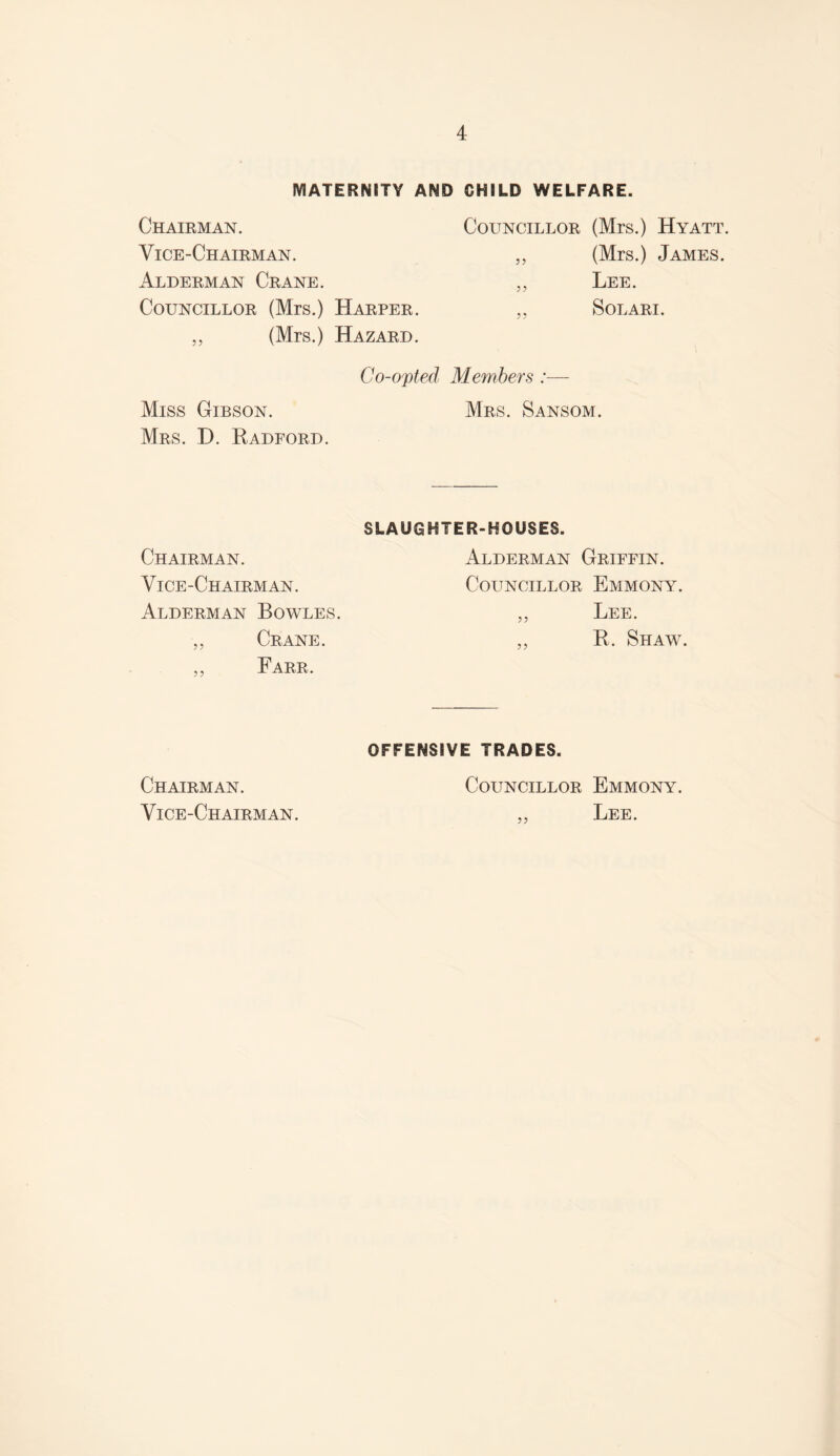 MATERNITY AND CHILD WELFARE. Chairman. Vice-Chairman. Councillor (Mrs.) Hyatt „ (Mrs.) James. Alderman Crane. „ Lee. Councillor (Mrs.) Harper. „ Solari. „ (Mrs.) Hazard. Miss Gibson. Mrs. D. Radford. Co-opted Members :— Mrs. Sansom. Chairman. Vice-Chairman. Alderman Bowles. „ Crane. „ Farr, SLAUGHTER-HOUSES. Alderman Griffin. Councillor Emmony. ,, Lee. „ R. Shaw. Chairman. Vice-Chairman. OFFENSIVE TRADES. Councillor Emmony. ,, Lee.