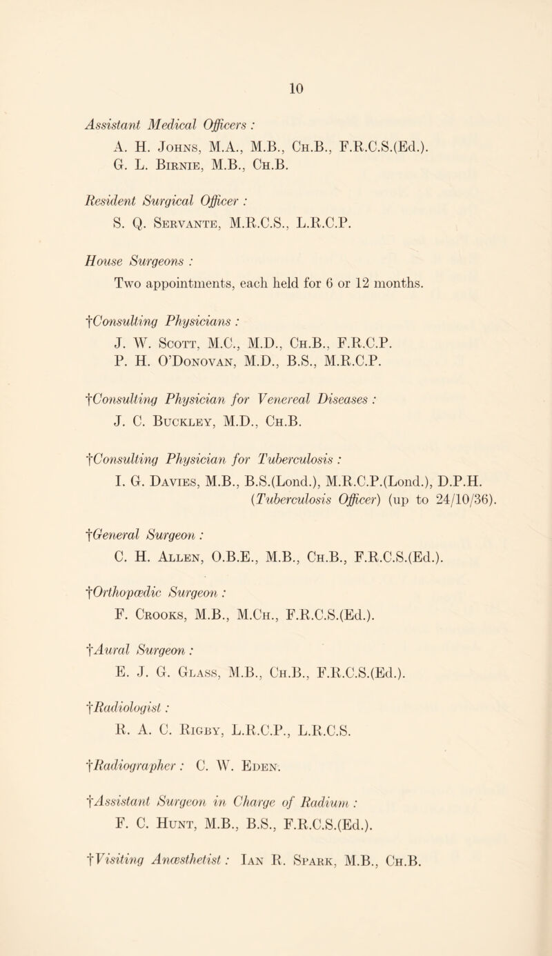 Assistant Medical Officers : A. H. Johns, M.A., M.B., Ch.B., F.R.C.SJEd.). G. L. Birnie, M.B., Ch.B. Resident Surgical Officer : S. Q. Servante, M.R.C.S., L.R.C.P. House Surgeons : Two appointments, each held for 6 or 12 months. f Consulting Physicians : J. W. Scott, M.C., M.D., Ch.B., F.R.C.P. P. H. O’Donovan, M.D., B.S., M.R.C.P. tConsulting Physician for Venereal Diseases : J. C. Buckley, M.D., Ch.B. tConsulting Physician for Tuberculosis : I. G. Davies, M.B., B.SJLond.), M.R.C.P.(Lond.), D.P.H. (Tuberculosis Officer) (up to 24/10/36). tGeneral Surgeon: C. H. Allen, O.B.E., M.B., Ch.B., F.R.C.SJEd.). tOrthopcedic Surgeon : F. Crooks, M.B., M.Ch., F.R.C.SJEd.). tAural Surgeon: E. J. G. Glass, M.B., Ch.B., F.R.C.SJEd.). tRadiologist: R. A. C. Rigby, L.R.C.P., L.R.C.S. tRadiographer : C. W. Eden. f Assistant Surgeon in Charge of Radium: F. C. Hunt, M.B., B.S., F.R.C.SJEd.). tVisiting Anaesthetist: Ian R. Spark, M.B., Ch.B.