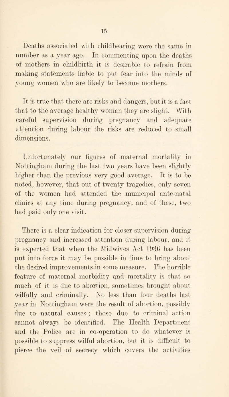 Deaths associated with childbearing were the same in number as a year ago. In commenting upon the deaths of mothers in childbirth it is desirable to refrain from making statements liable to put fear into the minds of young women who are likely to become mothers. It is true that there are risks and dangers, but it is a fact that to the average healthy woman they are slight. With careful supervision during pregnancy and adequate attention during labour the risks are reduced to small dimensions. Unfortunately our figures of maternal mortality in Nottingham during the last two years have been slightly higher than the previous very good average. It is to be noted, however, that out of twenty tragedies, only seven of the women had attended the municipal ante-natal clinics at any time during pregnancy, and of these, two had paid only one visit. There is a clear indication for closer supervision during pregnancy and increased attention during labour, and it is expected that when the Midwives Act 1986 has been put into force it may be possible in time to bring about the desired improvements in some measure. The horrible feature of maternal morbidity and mortality is that so much of it is due to abortion, sometimes brought about wilfully and criminally. No less than four deaths last year in Nottingham were the result of abortion, possibly due to natural causes ; those due to criminal action cannot always be identified. The Health Department and the Police are in co-operation to do whatever is possible to suppress wilful abortion, but it is difficult to pierce the veil of secrecy which covers the activities