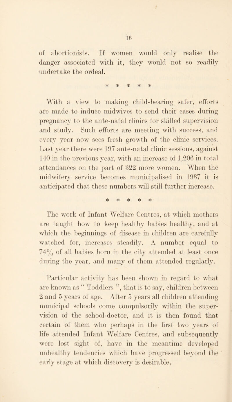 of abortionists. If women would only realise the clanger associated with it, they would not so readily undertake the ordeal. ^ V*. m With a view to making child-bearing safer, efforts are made to induce midwives to send their cases during pregnancy to the ante-natal clinics for skilled supervision and study. Such efforts are meeting with success, and every year now sees fresh growth of the clinic services. * Last year there were 197 ante-natal clinic sessions, against 140 in the previous year, with an increase of 1,206 in total attendances on the part of 822 more women. When the midwifery service becomes municipalised in 1987 it is anticipated that these numbers will still further increase. VL# xjy vl. ^ The work of Infant Welfare Centres, at which mothers are taught how to keep healthy babies healthy, and at which the beginnings of disease in children are carefully watched for, increases steadily. A number equal to 74% of all babies born in the city attended at least once during the year, and many of them attended regularly. Particular activity has been shown in regard to what are known as “ Toddlers ”, that is to say, children between 2 and 5 years of age. After 5 years all children attending municipal schools come compulsorily within the super¬ vision of the school-doctor, and it is then found that certain of them who perhaps in the first two years of life attended Infant Welfare Centres, and subsequently were lost sight of, have in the meantime developed unhealthy tendencies which have progressed beyond the early stage at which discovery is desirable.