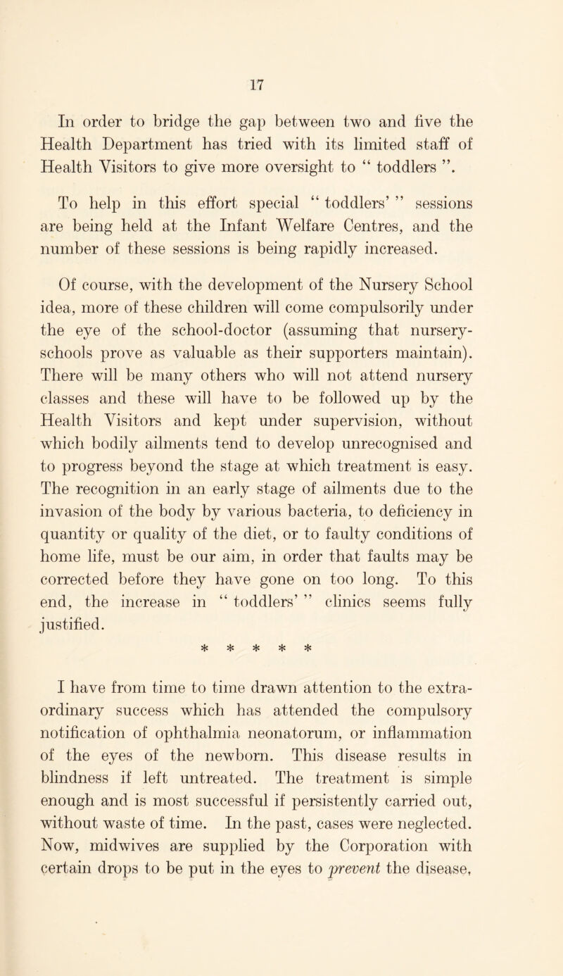 In order to bridge the gap between two and five the Health Department has tried with its limited staff of Health Visitors to give more oversight to “ toddlers To help in this effort special “ toddlers’ ” sessions are being held at the Infant Welfare Centres, and the number of these sessions is being rapidly increased. Of course, with the development of the Nursery School idea, more of these children will come compulsorily under the eye of the school-doctor (assuming that nursery- schools prove as valuable as their supporters maintain). There will be many others who will not attend nursery classes and these will have to be followed up by the Health Visitors and kept under supervision, without which bodily ailments tend to develop unrecognised and to progress beyond the stage at which treatment is easy. The recognition in an early stage of ailments due to the invasion of the body by various bacteria, to deficiency in quantity or quality of the diet, or to faulty conditions of home life, must be our aim, in order that faults may be corrected before they have gone on too long. To this end, the increase in “ toddlers’ ” clinics seems fully justified. «1# I have from time to time drawn attention to the extra¬ ordinary success which has attended the compulsory notification of ophthalmia neonatorum, or inflammation of the eyes of the newborn. This disease results in blindness if left untreated. The treatment is simple enough and is most successful if persistently carried out, without waste of time. In the past, cases were neglected. Now, midwives are supplied by the Corporation with certain drops to be put in the eyes to prevent the disease,