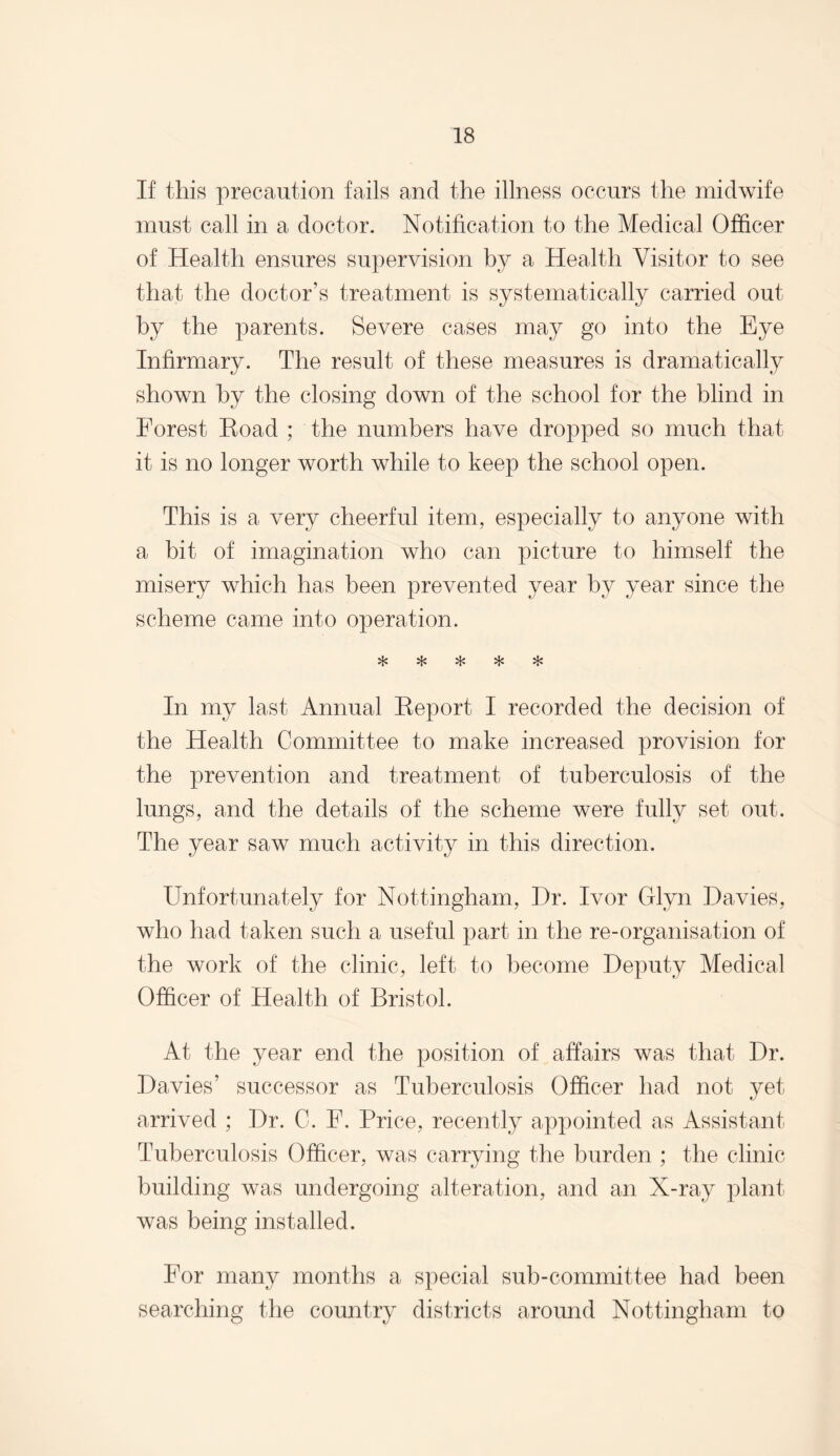 If this precaution fails and the illness occurs the midwife must call in a doctor. Notification to the Medical Officer of Health ensures supervision by a Health Visitor to see that the doctor’s treatment is systematically carried out by the parents. Severe cases may go into the Eye Infirmary. The result of these measures is dramatically shown by the closing down of the school for the blind in Forest Koad ; the numbers have dropped so much that it is no longer worth while to keep the school open. This is a very cheerful item, especially to anyone with a bit of imagination who can picture to himself the misery which has been prevented year by year since the scheme came into operation. vT» vL» «£# In my last Annual Eeport I recorded the decision of the Health Committee to make increased provision for the prevention and treatment of tuberculosis of the lungs, and the details of the scheme were fully set out. The year saw much activity in this direction. Unfortunately for Nottingham, Hr. Ivor Glyn Davies, who had taken such a useful part in the re-organisation of the work of the clinic, left to become Deputy Medical Officer of Health of Bristol. At the year end the position of affairs was that Dr. Davies’ successor as Tuberculosis Officer had not yet arrived ; Dr. C. F. Price, recently appointed as Assistant Tuberculosis Officer, was carrying the burden ; the clinic building was undergoing alteration, and an X-ray plant was being installed. For many months a special sub-committee had been searching the country districts around Nottingham to